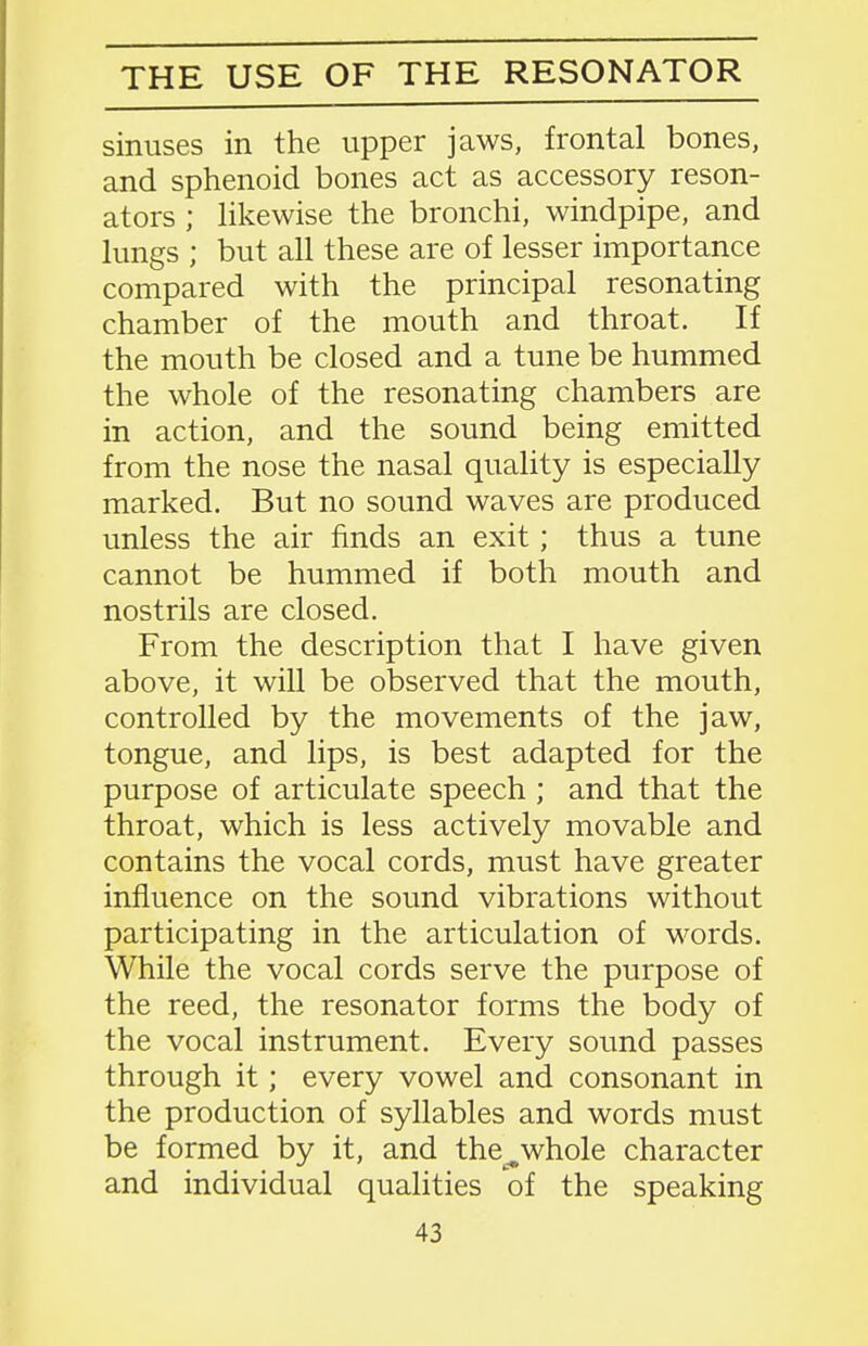 THE USE OF THE RESONATOR sinuses in the upper jaws, frontal bones, and sphenoid bones act as accessory reson- ators ; likewise the bronchi, windpipe, and lungs ; but all these are of lesser importance compared with the principal resonating chamber of the mouth and throat. If the mouth be closed and a tune be hummed the whole of the resonating chambers are in action, and the sound being emitted from the nose the nasal quality is especially marked. But no sound waves are produced unless the air finds an exit; thus a tune cannot be hummed if both mouth and nostrils are closed. From the description that I have given above, it will be observed that the mouth, controlled by the movements of the jaw, tongue, and lips, is best adapted for the purpose of articulate speech ; and that the throat, which is less actively movable and contains the vocal cords, must have greater influence on the sound vibrations without participating in the articulation of M^ords. While the vocal cords serve the purpose of the reed, the resonator forms the body of the vocal instrument. Every sound passes through it; every vowel and consonant in the production of syllables and words must be formed by it, and the^whole character and individual qualities of the speaking