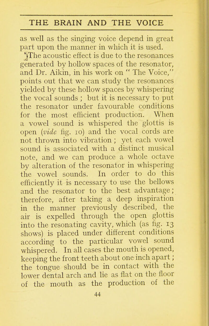 as well as the singing voice depend in great part upon the manner in which it is used. ^The acoustic effect is due to the resonances generated by hollow spaces of the resonator, and Dr. Aikin, in his work on  The Voice, points out that we can study the resonances yielded by these hollow spaces by whispering the vocal sounds ; but it is necessary to put the resonator under favourable conditions for the most efficient production. When a vowel sound is whispered the glottis is open {vide fig. lo) and the vocal cords are not thrown into vibration ; yet each vowel sound is associated with a distinct musical note, and we can produce a whole octave by alteration of the resonator in whispering the vowel sounds. In order to do this efficiently it is necessary to use the bellows and the resonator to the best advantage; therefore, after taking a deep inspiration in the manner previously described, the air is expelled through the open glottis into the resonating cavity, which (as fig. 13 shows) is placed under different conditions according to the particular vowel sound whispered. In all cases the mouth is opened, keeping the front teeth about one inch apart; the tongue should be in contact with the lower dental arch and lie as flat on the floor of the mouth as the production of the