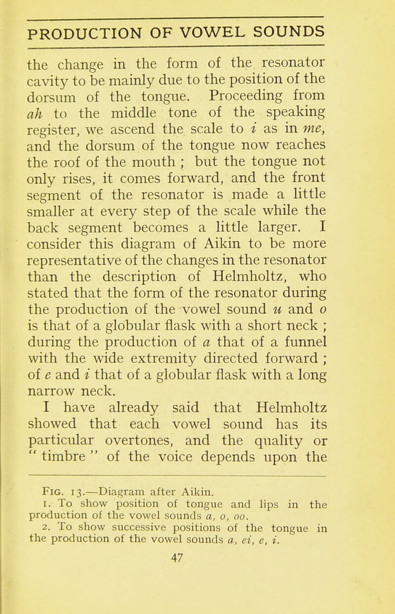 PRODUCTION OF VOWEL SOUNDS the change in the form of the resonator cavity to be mainly due to the position of the dorsum of the tongue. Proceeding from ah to the middle tone of the speaking register, we ascend the scale to i as in me, and the dorsum of the tongue now reaches the roof of the mouth ; but the tongue not only rises, it comes forward, and the front segment of the resonator is made a little smaller at every step of the scale while the back segment becomes a little larger, I consider this diagram of Aikin to be more representative of the changes in the resonator than the description of Helmholtz, who stated that the form of the resonator during the production of the vowel sound u and o is that of a globular flask with a short neck ; during the production of a that of a funnel with the wide extremity directed forward ; of e and i that of a globular flask with a long narrow neck. I have already said that Helmholtz showed that each vowel sound has its particular overtones, and the quality or  timbre  of the voice depends upon the Fig. 13.—Diagram after Aikin. 1. To show position of tongue and lips in the production of the vowel sounds a, 0, 00. 2. To show successive positions of the tongue in the production of the vowel sounds a, ei, e, i.