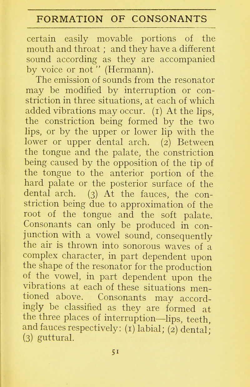 certain easily movable portions of the mouth and throat; and they have a different sound according as they are accompanied by voice or not (Hermann). The emission of sounds from the resonator may be modified by interruption or con- striction in three situations, at each of which added vibrations may occur, (i) At the lips, the constriction being formed by the two lips, or by the upper or lower lip with the lower or upper dental arch. (2) Between the tongue and the palate, the constriction being caused by the opposition of the tip of the tongue to the anterior portion of the hard palate or the posterior surface of the dental arch. (3) At the fauces, the con- striction being due to approximation of the root of the tongue and the soft palate. Consonants can only be produced in con- junction with a vowel sound, consequently the air is thrown into sonorous waves of a complex character, in part dependent upon the shape of the resonator for the production of the vowel, in part dependent upon the vibrations at each of these situations men- tioned above. Consonants may accord- ingly be classified as they are formed at the three places of interruption—lips, teeth, and fauces respectively: (i) labial; (2) dental; (3) guttural.