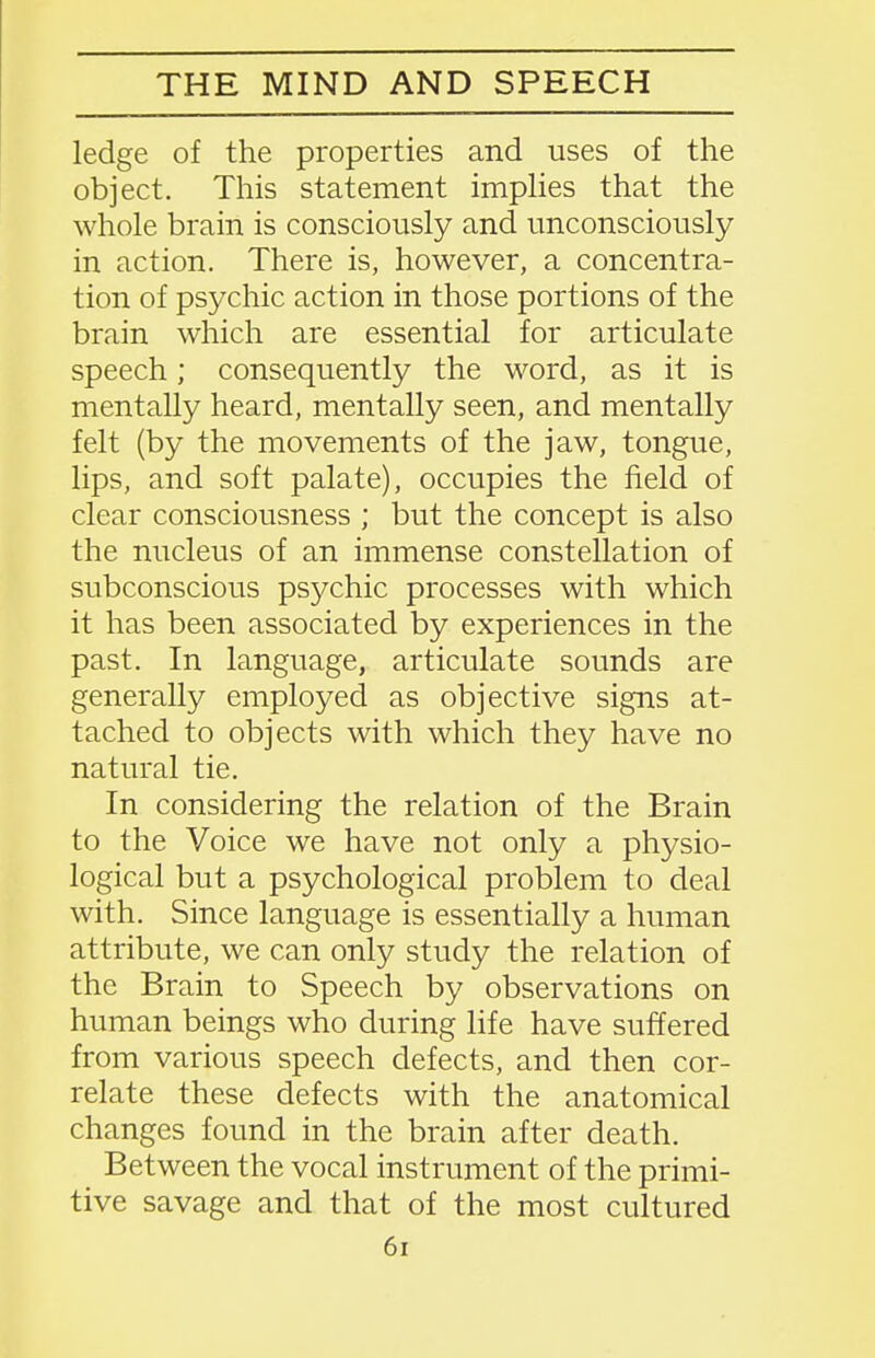 THE MIND AND SPEECH ledge of the properties and uses of the object. This statement implies that the whole brain is consciously and unconsciously in action. There is, however, a concentra- tion of psychic action in those portions of the brain which are essential for articulate speech; consequently the word, as it is mentally heard, mentally seen, and mentally felt (by the movements of the jaw, tongue, lips, and soft palate), occupies the field of clear consciousness ; but the concept is also the nucleus of an immense constellation of subconscious psychic processes with which it has been associated by experiences in the past. In language, articulate sounds are generally employed as objective signs at- tached to objects with which they have no natural tie. In considering the relation of the Brain to the Voice we have not only a physio- logical but a psychological problem to deal with. Since language is essentially a human attribute, we can only study the relation of the Brain to Speech by observations on human beings who during life have suffered from various speech defects, and then cor- relate these defects with the anatomical changes found in the brain after death. Between the vocal instrument of the primi- tive savage and that of the most cultured 6i