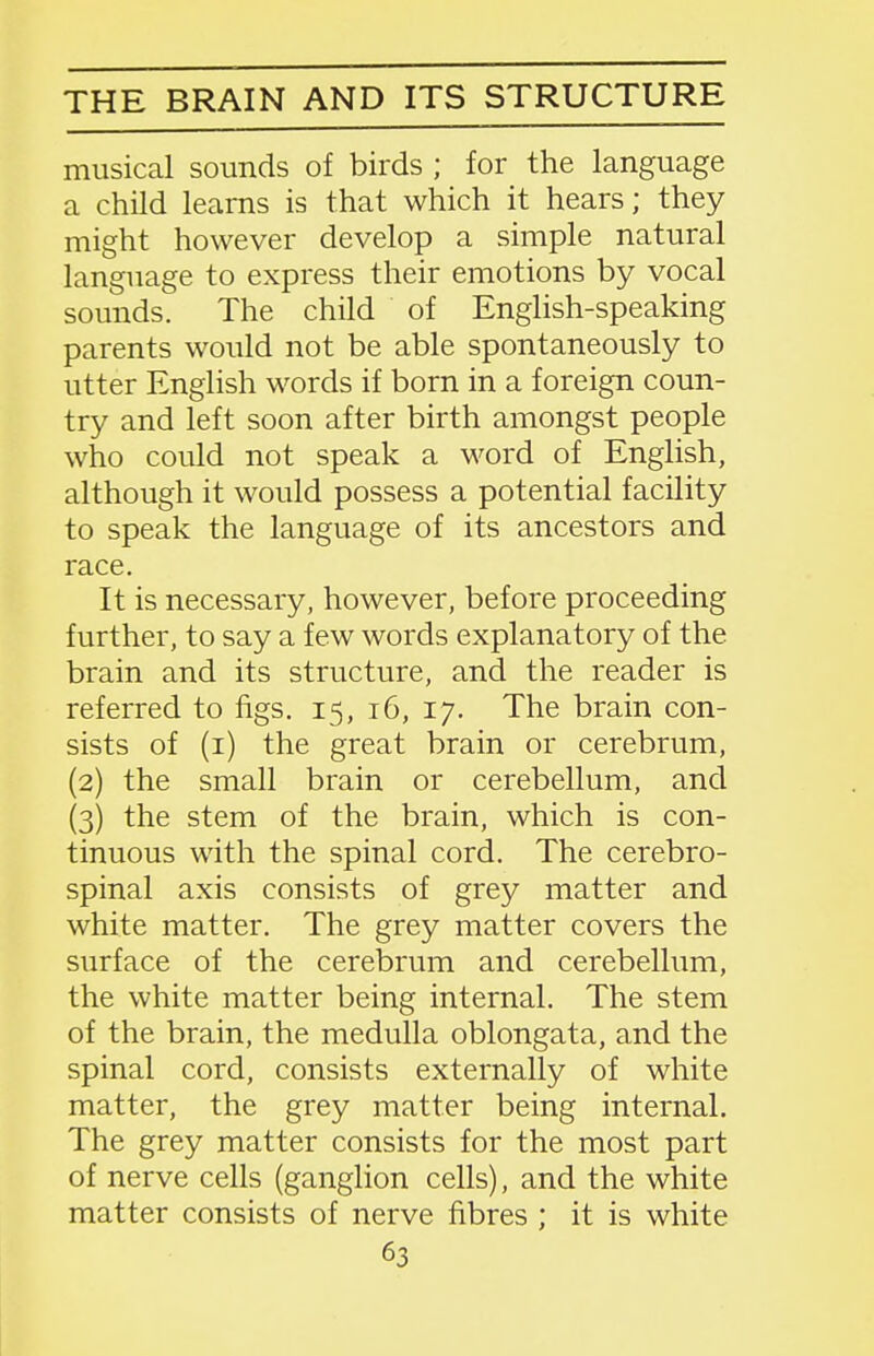 THE BRAIN AND ITS STRUCTURE musical sounds of birds ; for the language a child learns is that which it hears; they might however develop a simple natural language to express their emotions by vocal sounds. The child of English-speaking parents would not be able spontaneously to utter English words if born in a foreign coun- try and left soon after birth amongst people who could not speak a M'ord of English, although it would possess a potential facility to speak the language of its ancestors and race. It is necessary, however, before proceeding further, to say a few words explanatory of the brain and its structure, and the reader is referred to figs. 15, 16, 17. The brain con- sists of (i) the great brain or cerebrum, (2) the small brain or cerebellum, and (3) the stem of the brain, which is con- tinuous with the spinal cord. The cerebro- spinal axis consists of grey matter and white matter. The grey matter covers the surface of the cerebrum and cerebellum, the white matter being internal. The stem of the brain, the medulla oblongata, and the spinal cord, consists externally of white matter, the grey matter being internal. The grey matter consists for the most part of nerve cells (ganglion cells), and the white matter consists of nerve fibres ; it is white