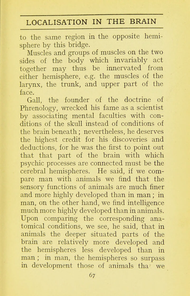 LOCALISATION IN THE BRAIN to the same region in the opposite hemi- sphere by this bridge. Muscles and groups of muscles on the two sides of the body which invariably act together may thus be innervated from either hemisphere, e.g. the muscles of the larynx, the trunk, and upper part of the face. Gall, the founder of the doctrine of Phrenology, wrecked his fame as a scientist by associating mental faculties with con- ditions of the skull instead of conditions of the brain beneath; nevertheless, he deserves the highest credit for his discoveries and deductions, for he was the first to point out that that part of the brain with which psychic processes are connected must be the cerebral hemispheres. He said, if we com- pare man with animals we find that the sensory functions of animals are much finer and more highly developed than in man; in man, on the other hand, we find intelligence much more highly developed than in animals. Upon comparing the corresponding ana- tomical conditions, we see, he said, that in animals the deeper situated parts of the brain are relatively more developed and the hemispheres less developed than in man ; in man, the hemispheres so surpass in development those of animals tha' we