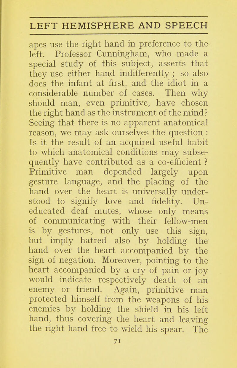 apes use the right hand in preference to the left. Professor Cunningham, who made a special study of this subject, asserts that they use either hand indifferently ; so also does the infant at first, and the idiot in a considerable number of cases. Then why should man, even primitive, have chosen the right hand as the instrument of the mind? Seeing that there is no apparent anatomical reason, we may ask ourselves the question : Is it the result of an acquired useful habit to which anatomical conditions may subse- quently have contributed as a co-efficient ? Primitive man depended largely upon gesture language, and the placing of the hand over the heart is universally under- stood to signify love and fidelity. Un- educated deaf mutes, whose only means of communicating with their fellow-men is by gestures, not only use this sign, but imply hatred also by holding the hand over the heart accompanied by the sign of negation. Moreover, pointing to the heart accompanied by a cry of pain or joy would indicate respectively death of an enemy or friend. Again, primitive man protected himself from the weapons of his enemies by holding the shield in his left hand, thus covering the heart and leaving the right hand free to wield his spear. The