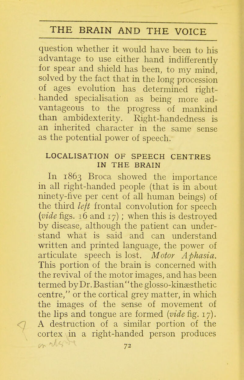 question whether it would have been to his advantage to use either hand indifferently for spear and shield has been, to my mind, solved by the fact that in the long procession of ages evolution has determined right- handed specialisation as being more ad- vantageous to the progress of mankind than ambidexterity. Right-handedness is an inherited character in the same sense as the potential power of speech. LOCALISATION OF SPEECH CENTRES IN THE BRAIN In 1863 Broca showed the importance in all right-handed people (that is in about ninety-five per cent of all human beings) of the third left frontal convolution for speech {vide figs. 16 and 17); when this is destroyed by disease, although the patient can under- stand what is said and can understand written and printed language, the power of articulate speech is lost. Motor Aphasia. This portion of the brain is concerned with the revival of the motor images, and has been termed by Dr. Bastianthe glosso-kinaesthetic centre, or the cortical grey matter, in which the images of the sense of movement of the lips and tongue are formed {vide fig. 17). A destruction of a similar portion of the cortex in a right-handed person produces