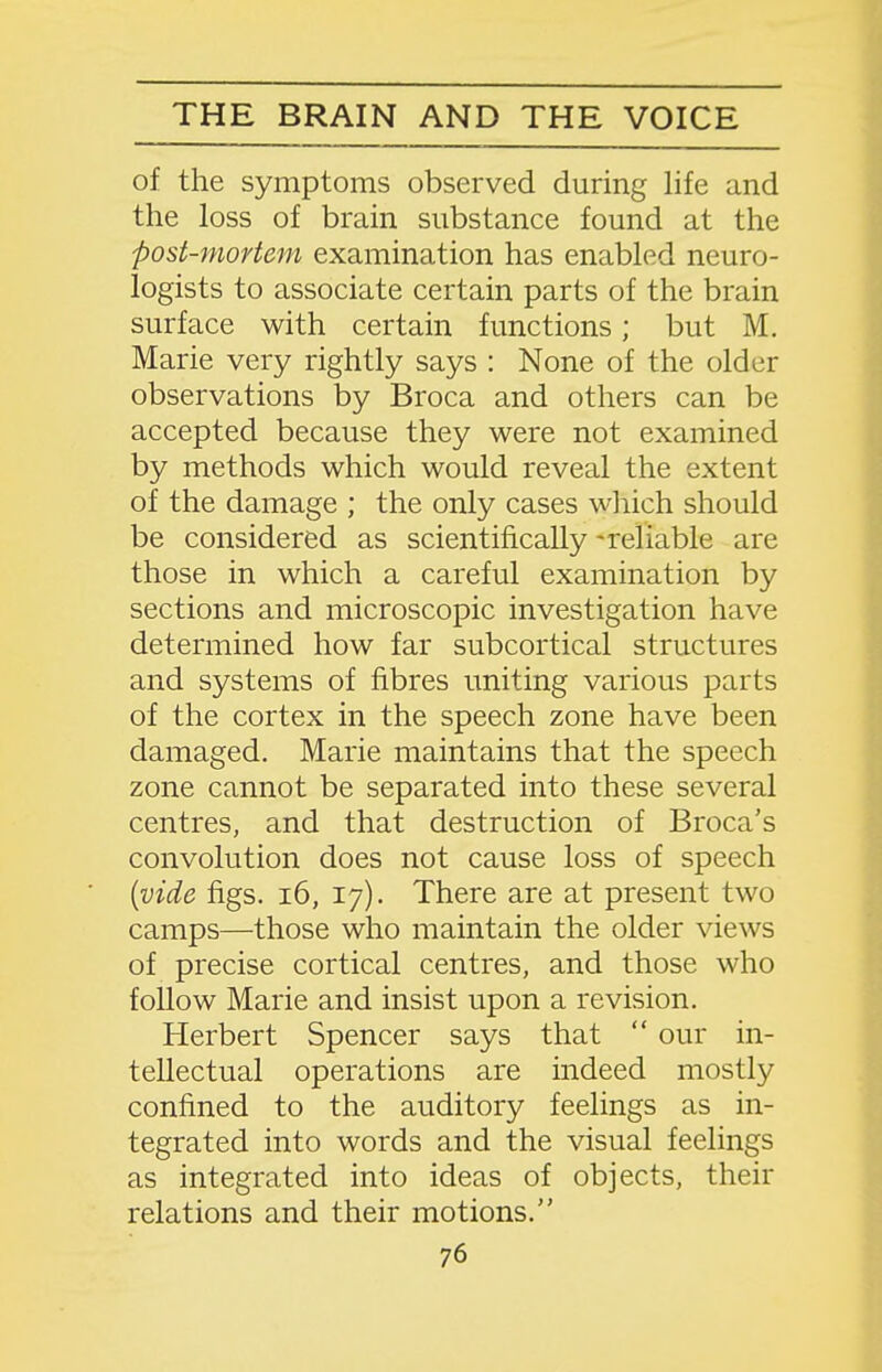 of the symptoms observed during life and the loss of brain substance found at the post-mortem examination has entibled neuro- logists to associate certain parts of the brain surface with certain functions; but M. Marie very rightly says : None of the older observations by Broca and others can be accepted because they were not examined by methods which would reveal the extent of the damage ; the only cases which should be considered as scientifically -reliable are those in which a careful examination by sections and microscopic investigation have determined how far subcortical structures and systems of fibres uniting various parts of the cortex in the speech zone have been damaged. Marie maintains that the speech zone cannot be separated into these several centres, and that destruction of Broca's convolution does not cause loss of speech [vide figs. i6, 17). There are at present two camps—those who maintain the older views of precise cortical centres, and those who follow Marie and insist upon a revision. Herbert Spencer says that  our in- tellectual operations are indeed mostly confined to the auditory feelings as in- tegrated into words and the visual feelings as integrated into ideas of objects, their relations and their motions.
