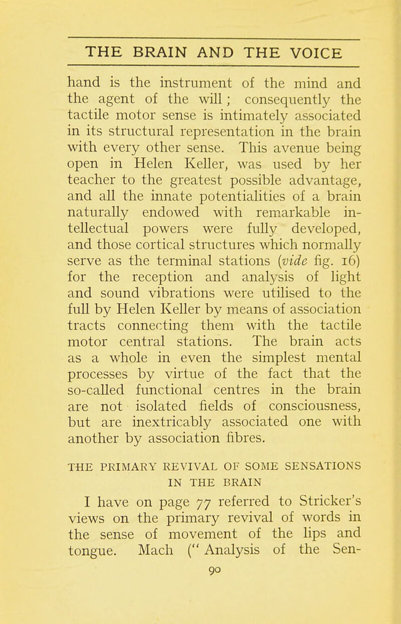 hand is the instrument of the mind and the agent of the will; consequently the tactile motor sense is intimately associated in its structural representation in the brain with every other sense. This avenue being open in Helen Keller, was used by her teacher to the greatest possible advantage, and all the innate potentialities of a brain naturally endowed with rem.arkable in- tellectual powers were fully developed, and those cortical structures which normally serve as the terminal stations {vide fig. i6) for the reception and analysis of light and sound vibrations were utilised to the full by Helen Keller by means of association tracts connecting them with the tactile motor central stations. The brain acts as a whole in even the simplest mental processes by virtue of the fact that the so-called functional centres in the brain are not isolated fields of consciousness, but are inextricably associated one with another by association fibres. THE PRIMARY REVIVAL OF SOME SENSATIONS IN THE BRAIN I have on page 77 referred to Strieker's views on the primary revival of words in the sense of movement of the lips and tongue. Mach ( Analysis of the Sen-