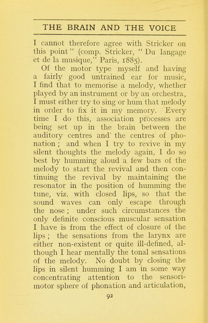 I cannot therefore agree with Strieker on this point (comp. Strieker,  Du langage et de la musique, Paris, 1885). Of the motor type myself and having a fairly good untrained ear for music, I find that to memorise a melody, whether played by an instrument or by an orchestra, I must either try to sing or hum that melody in order to fix it in my memory. Every time I do this, association processes are being set up in the brain between the auditory centres and' the centres of pho- nation ; and when I try to revive in my silent thoughts the melody again, I do so best by humming aloud a few bars of the melody to start the revival and then con- tinuing the revival by maintaining the resonator in the position of humming the tune, viz. with closed lips, so that the sound waves can only escape through the nose; under such circumstances the only definite conscious muscular sensation I have is from the effect of closure of the lips ; the sensations from the larynx are either non-existent or quite ill-defined, al- though I hear mentally the tonal sensations of the melody. No doubt by closing the lips in silent humming I am in some way concentrating attention to the sensori- motor sphere of phonation and articulation,