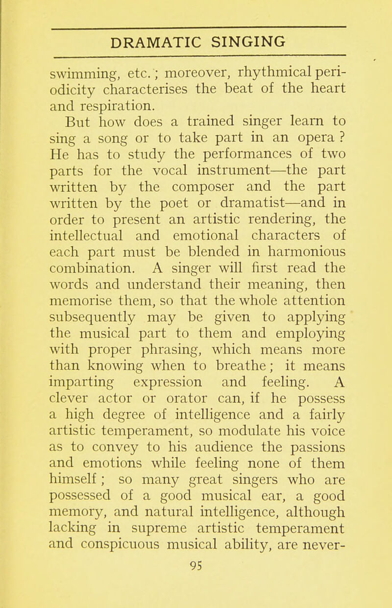 DRAMATIC SINGING swimming, etc. ; moreover, rhythmical peri- odicity characterises the beat of the heart and respiration. But how does a trained singer learn to sing a song or to take part in an opera ? He has to study the performances of two parts for the vocal instrument—the part written by the composer and the part written by the poet or dramatist—and in order to present an artistic rendering, the intellectual and emotional characters of each part must be blended in harmonious combination. A singer will first read the words and understand their meaning, then memorise them, so that the whole attention subsequently may be given to applying the musical part to them and employing with proper phrasing, which means more than knowing when to breathe; it means imparting expression and feeling. A clever actor or orator can, if he possess a high degree of intelligence and a fairly artistic temperament, so modulate his voice as to convey to his audience the passions and emotions while feeling none of them himself; so many great singers who are possessed of a good musical ear, a good memory, and natural intelligence, although lacking in supreme artistic temperament and conspicuous musical ability, are never-