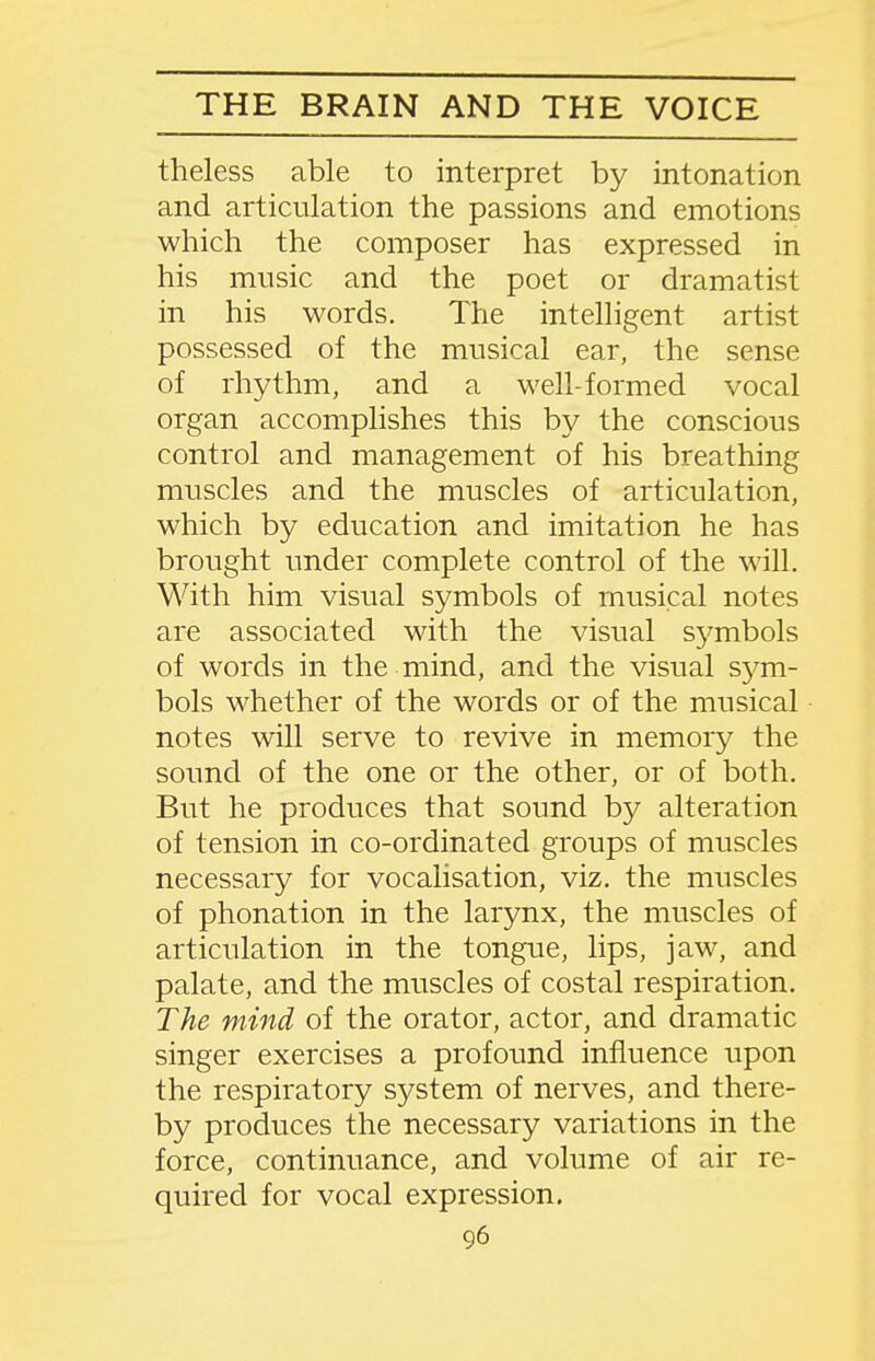 theless able to interpret by intonation and articulation the passions and emotions which the composer has expressed in his music and the poet or dramatist in his words. The intelligent artist possessed of the musical ear, the sense of rhythm, and a well-formed vocal organ accomplishes this by the conscious control and management of his breathing muscles and the muscles of articulation, which by education and imitation he has brought under complete control of the will. With him visual symbols of musical notes are associated with the visual sj^mbols of words in the mind, and the visual S37m- bols whether of the words or of the musical notes will serve to revive in memory the soimd of the one or the other, or of both. But he produces that sound by alteration of tension in co-ordinated groups of muscles necessary for vocalisation, viz, the muscles of phonation in the larynx, the muscles of articulation in the tongue, lips, jaw, and palate, and the muscles of costal respiration. The mind of the orator, actor, and dramatic singer exercises a profound influence upon the respiratory system of nerves, and there- by produces the necessary variations in the force, continuance, and volume of air re- quired for vocal expression.