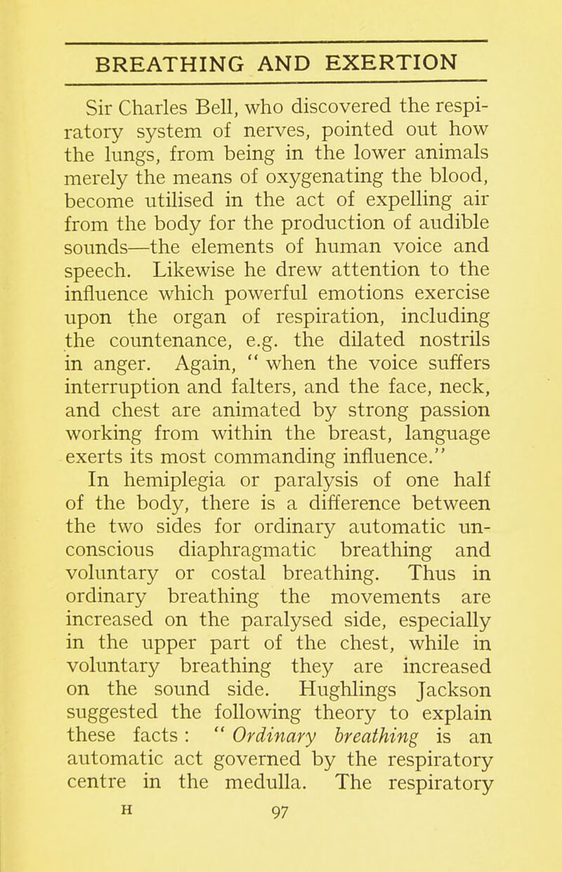 BREATHING AND EXERTION Sir Charles Bell, who discovered the respi- ratory system of nerves, pointed out how the lungs, from being in the lower animals merely the means of oxygenating the blood, become utilised in the act of expelling air from the body for the production of audible sounds—the elements of human voice and speech. Likewise he drew attention to the influence which powerful emotions exercise upon the organ of respiration, including the countenance, e.g. the dilated nostrils in anger. Again,  when the voice suffers interruption and falters, and the face, neck, and chest are animated by strong passion working from within the breast, language exerts its most commanding influence. In hemiplegia or paralysis of one half of the body, there is a difference between the two sides for ordinary automatic un- conscious diaphragmatic breathing and voluntary or costal breathing. Thus in ordinary breathing the movements are increased on the paralysed side, especially in the upper part of the chest, while in voluntary breathing they are increased on the sound side. Hughlings Jackson suggested the following theory to explain these facts:  Ordinary breathing is an automatic act governed by the respiratory centre in the medulla. The respiratory