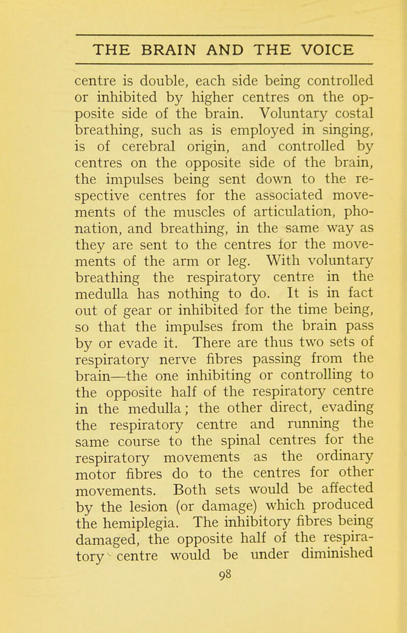 centre is double, each side being controlled or inhibited by higher centres on the op- posite side of the brain. Voluntary costal breathing, such as is employed in singing, is of cerebral origin, and controlled by centres on the opposite side of the brain, the impulses being sent down to the re- spective centres for the associated move- ments of the muscles of articulation, pho- nation, and breathing, in the same way as they are sent to the centres lor the move- ments of the arm or leg. With voluntary breathing the respiratory centre in the medulla has nothing to do. It is in fact out of gear or inhibited for the time being, so that the impulses from the brain pass by or evade it. There are thus two sets of respiratory nerve fibres passing from the brain—the one inhibiting or controlling to the opposite half of the respiratory centre in the medulla; the other direct, evading the respiratory centre and running the same course to the spinal centres for the respiratory movements as the ordinary motor fibres do to the centres for other movements. Both sets would be affected by the lesion (or damage) which produced the hemiplegia. The inhibitory fibres being damaged, the opposite half of the respira- tory centre would be under diminished
