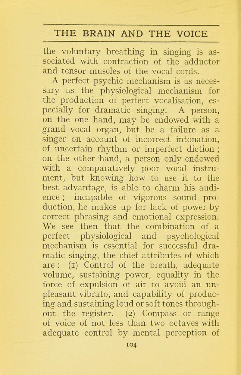 the voluntary breathing in singing is as- sociated with contraction of the adductor and tensor muscles of the vocal cords. A perfect psychic mechanism is as neces- sary as the physiological mechanism for the production of perfect vocalisation, es- pecially for dramatic singing. A person, on the one hand, may be endowed with a grand vocal organ, but be a failure as a singer on account of incorrect intonation, of uncertain rhythm or imperfect diction ; on the other hand, a person only endowed with a comparatively poor vocal instru- ment, but knowing how to use it to the best advantage, is able to charm his audi- ence ; incapable of vigorous sound pro- duction, he makes up for lack of power by correct phrasing and emotional expression. We see then that the combination of a perfect physiological and psychological mechanism is essential for successful dra- matic singing, the chief attributes of which are : (i) Control of the breath, adequate volume, sustaining power, equality in the force of expulsion of air to avoid an un- pleasant vibrato, and capability of produc- ing and sustaining loud or soft tones through- out the register. (2) Compass or range of voice of not less than two octaves with adequate control by mental perception of