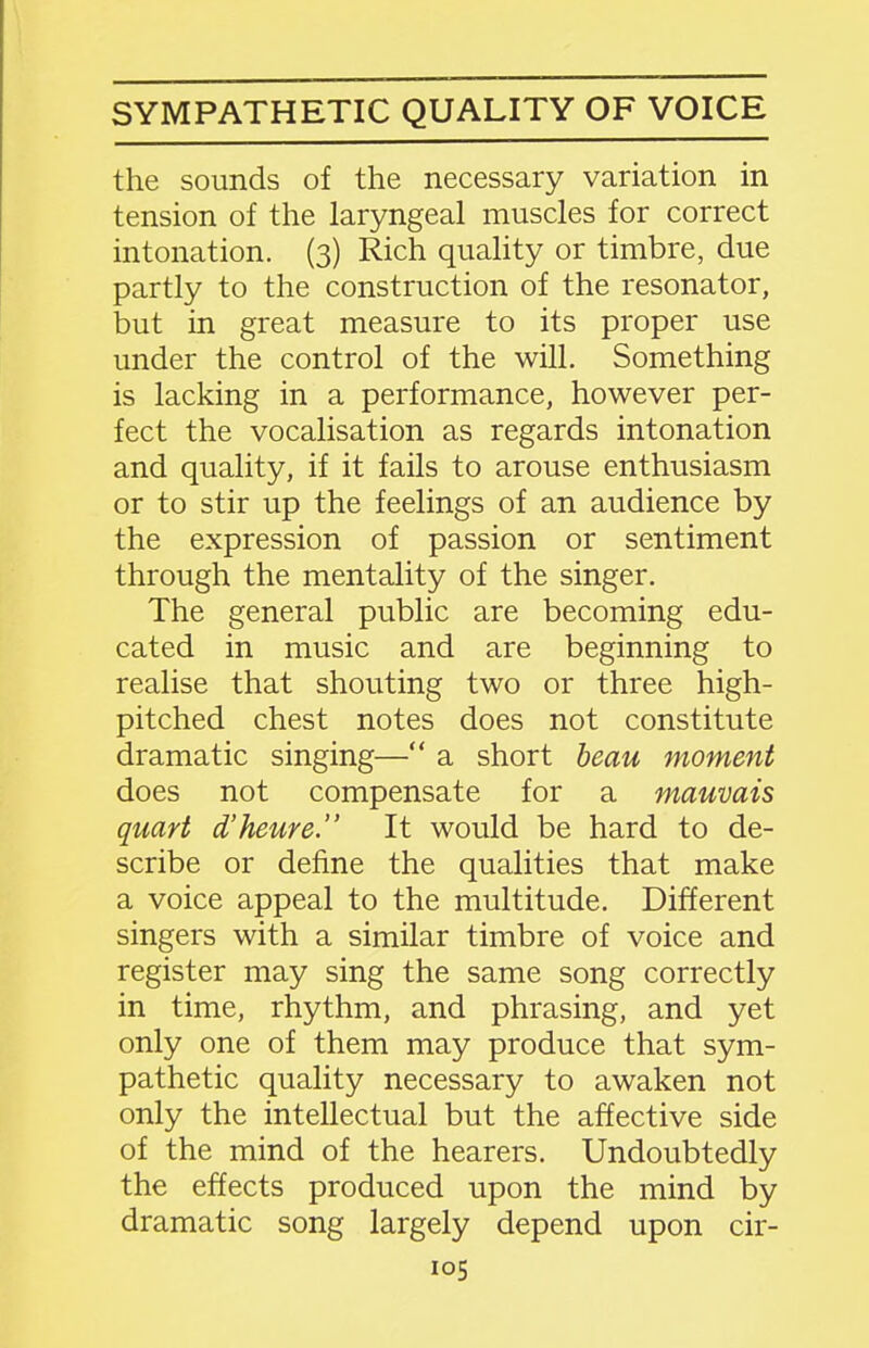 SYMPATHETIC QUALITY OF VOICE the sounds of the necessary variation in tension of the laryngeal muscles for correct intonation. (3) Rich quahty or timbre, due partly to the construction of the resonator, but in great measure to its proper use under the control of the will. Something is lacking in a performance, however per- fect the vocalisation as regards intonation and quality, if it fails to arouse enthusiasm or to stir up the feelings of an audience by the expression of passion or sentiment through the mentality of the singer. The general public are becoming edu- cated in music and are beginning to realise that shouting two or three high- pitched chest notes does not constitute dramatic singing— a short beau moment does not compensate for a mauvais quart d'heure. It would be hard to de- scribe or define the qualities that make a voice appeal to the multitude. Different singers with a similar timbre of voice and register may sing the same song correctly in time, rhythm, and phrasing, and yet only one of them may produce that sym- pathetic quality necessary to awaken not only the intellectual but the affective side of the mind of the hearers. Undoubtedly the effects produced upon the mind by dramatic song largely depend upon cir-