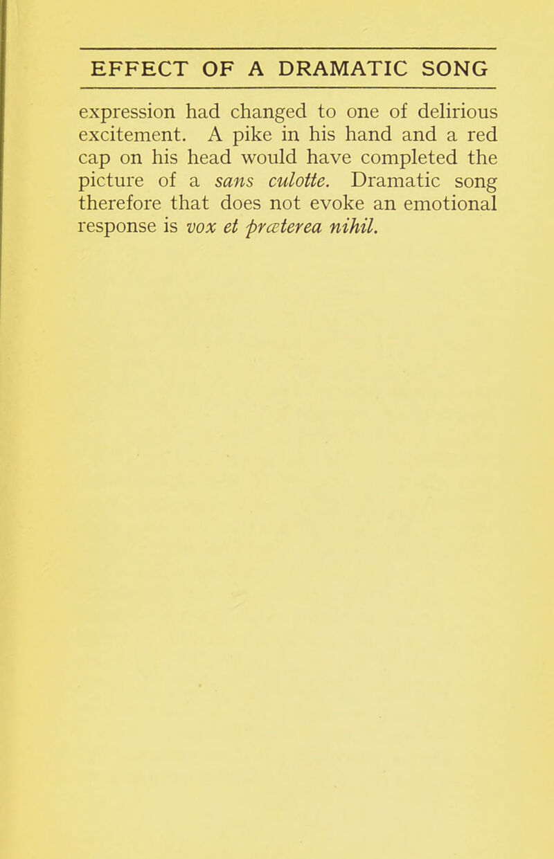 EFFECT OF A DRAMATIC SONG expression had changed to one of delirious excitement. A pike in his hand and a red cap on his head would have completed the picture of a sans culotte. Dramatic song therefore that does not evoke an emotional response is vox et prceterea nihil.