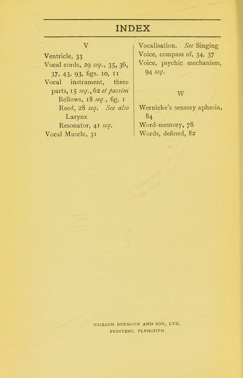 V Ventricle, 33 Vocal cords, 29 seq., 35, 36, 37, 43. 93. figs- 10, II Vocal instrument, three parts, 15 scij., 62 et passim Bellows, 18 seq., fig. i Reed, 28 seq. See also Larynx Resonator, 41 seq. Vocal Muscle, 31 Vocalisation. See Singing Voice, compass of, 34, 37 Voice, psychic mechanism, 94 seq. W Wernicke's sensory aphasia, 84 Word-memory, 78 Words, defined, 82 WILLIAM BRENUON AND SON, LTD. PRINTERS, PLYMOUTH