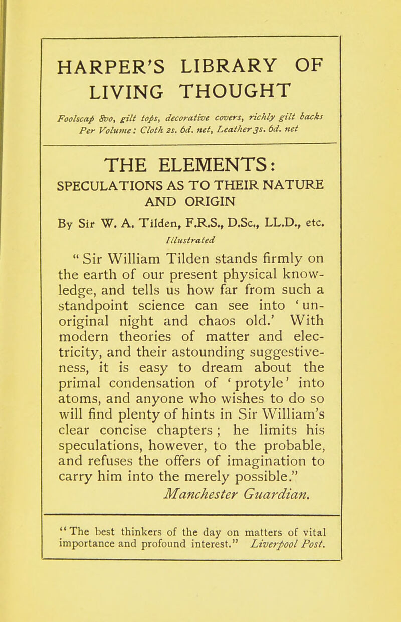 HARPER'S LIBRARY OF LIVING THOUGHT Foolscap 8vo, gilt tops, decorative covers^ richly gilt hacks Per Volume: Cloth 2s. 6d. net, Leather3s. 6d. net THE ELEMENTS: SPECULATIONS AS TO THEIR NATURE AND ORIGIN By Sir W. A, Tilden, F.R.S., D.Sc., LL.D., etc. Illustrated  Sir William Tilden stands firmly on the earth of our present physical know- ledge, and tells us how far from such a standpoint science can see into ' un- original night and chaos old.' With modern theories of matter and elec- tricity, and their astounding suggestive- ness, it is easy to dream about the primal condensation of ' protyle' into atoms, and anyone who wishes to do so will find plenty of hints in Sir William's clear concise chapters; he limits his speculations, however, to the probable, and refuses the offers of imagination to carry him into the merely possible. Manchester Guardian. The best thinkers of the day on matters of vital importance and profound interest. Liverpool Post.