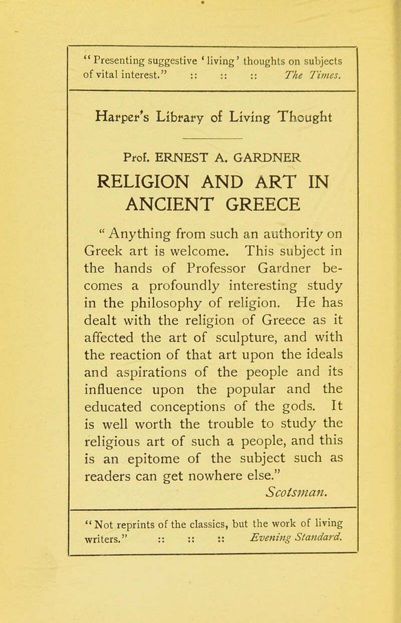  Presenting suggestive ' living' thoughts on subjects of vital interest. :: :: :: The Times. Harper's Library of Living Thought Prof. ERNEST A. GARDNER RELIGION AND ART IN ANCIENT GREECE  Anything from such an authority on Greek art is welcome. This subject in the hands of Professor Gardner be- comes a profoundly interesting study in the philosophy of religion. He has dealt with the religion of Greece as it affected the art of sculpture, and with the reaction of that art upon the ideals and aspirations of the people and its influence upon the popular and the educated conceptions of the gods. It is well worth the trouble to study the religious art of such a people, and this is an epitome of the subject such as readers can get nowhere else. Scotsman.  Not reprints of the classics, but the v/ork of living writers. :: :: :: Evening Standard.