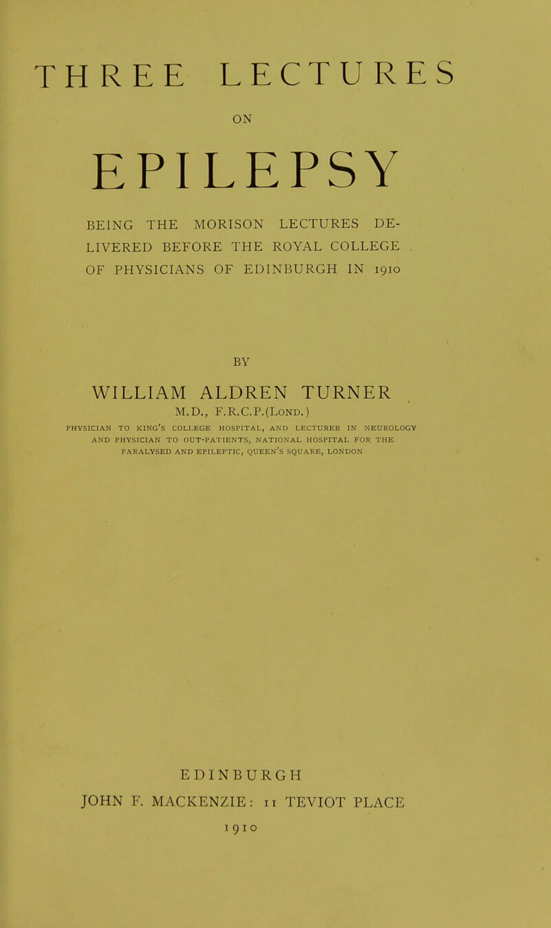 ON EPILEPSY BEING THE MORISON LECTURES DE- LIVERED BEFORE THE ROYAL COLLEGE OF PHYSICIANS OF EDINBURGH IN 1910 BY WILLIAM ALDREN TURNER M.D., F.R.C.P.(L0ND.) PHYSICIAN TO king's COLLEGE HOSPITAL, AND LECTURER IN NEUROLOGY AND PHYSICIAN TO OUT-PATIENTS, NATIONAL HOSPITAL FOR THE PARALYSED AND EPILEPTIC, QUEEN's SQUARE, LONDON JOHN F. EDINBURGH MACKENZIE: 11 TEVIOT PLACE I 91 o