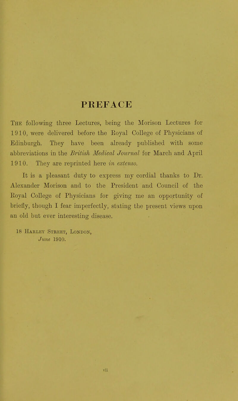 PREFACE The following three Lectures, being the Morison Lectures for 1910, were delivered before the Eoyal College of Physicians of Edinburgh. They have been already published with some abbreviations in the British Medical Journal for March and April 1910. They are reprinted here in extenso. It is a pleasant duty to express my cordial thanks to Dr. Alexander Morison and to the President and Council of the Eoyal College of Physicians for giving me an opportunity of briefly, though I fear imperfectly, stating the present views upon an old but ever interesting disease, 18 Harley Street, London, June 1910.