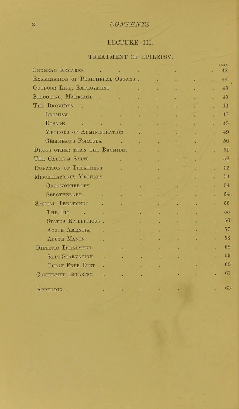 LECTURE III. TREATMENT OF EPILEPSY. PAOE General Remarks . . . . . . .42 Examination op Peripheral Organs . . . . .44 Outdoor Life, Employment . . . . . .45 Schooling, Marriage . . . . . . .45 The Bromides ........ 46 Bromism ........ 47 Dosage ........ 48 Methods of Administration . . . . .49 GfiLiNBAu's Formula . . . . . .50 Drugs other than the Bromides . . . . .51 The Calcium Salts . . . . . . .52 Duration of Treatment . . . . . .53 Miscellaneous Methods . . . . , .54 Organotherapy . . . . . . .54 Serotherapy ........ 54 Special Treatment ....... 55 The Fit ........ 55 Status Epilepticus . . . . . . .56 Acute Amentia . ...... 57 Acute Mania . ...... 58 Dietetic Treatment . . . . . . .58 Salt-Starvation ....... 59 Purin-Free Diet ....... 60 Confirmed Epilepsy ....... 61 Appendix .