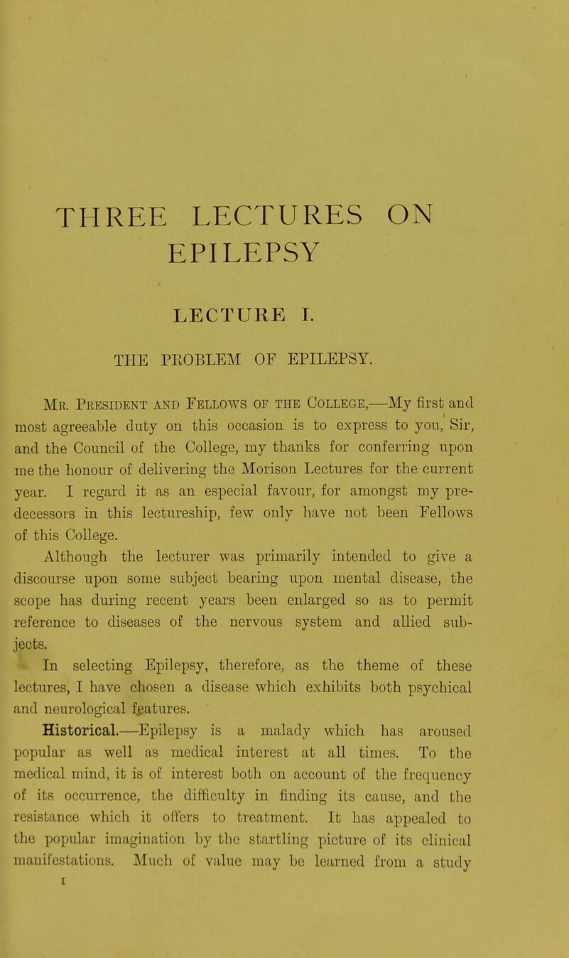 THREE LECTURES EPILEPSY ON LECTURE I. THE PEOBLEM OF EPILEPSY. Mr. President and Fellows of the College,—My first ami most agreeable duty on this occasion is to express to yon, Sir, and the Council of the College, my thanks for conferring upon me the honour of delivering the Morison Lectures for the current year. I regard it as an especial favour, for amongst my pre- decessors in this lectureship, few only have not been Fellows of this College. Although the lecturer was primarily intended to give a discourse upon some subject bearing upon mental disease, the scope has during recent years been enlarged so as to permit reference to diseases of the nervous system and allied sub- jects. In selecting Epilepsy, therefore, as the theme of these lectures, I have chosen a disease which exhibits both psychical and neurological fj^atures. Historical.—Epilepsy is a malady which has aroused popular as well as medical interest at all times. To the medical mind, it is of interest both on account of the frequency of its occurrence, the difficulty in finding its cause, and the resistance which it offers to treatment. It has appealed to the popular imagination by the startling picture of its clinical manifestations. Much of value may be learned from a study