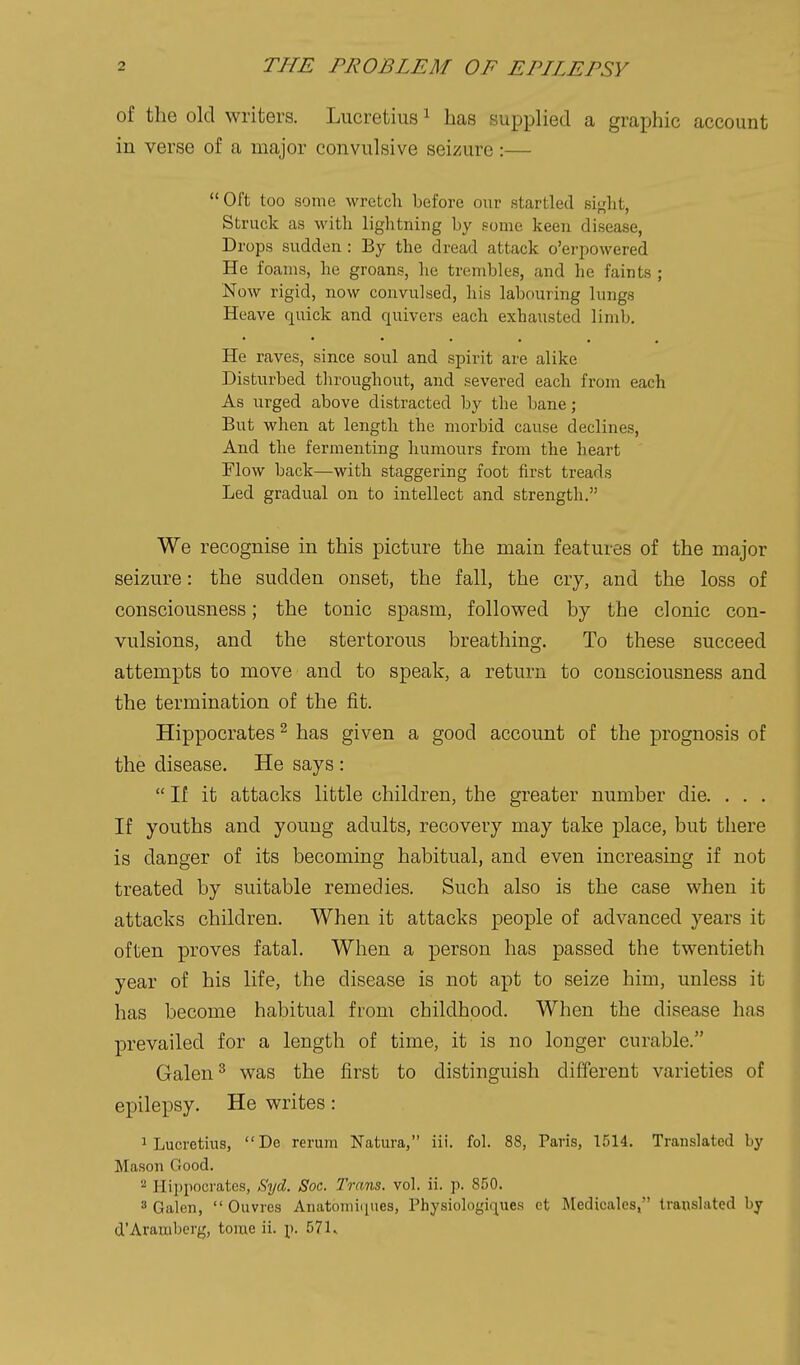 of the old writers. Lucretius ^ has supplied a graphic account in verse of a major convulsive seizure:— Oft too some wretch before our startled si<,'lit, Struck as with lightning by some keen disease, Drops sudden : By the dread attack o'erpowered He foams, he groans, lie trembles, and he faints ; Now rigid, now convulsed, his labouring lungs Heave quick and quivers each exhausted limb. He raves, since soul and spirit are alike Disturbed tliroughout, and severed each from each As urged above distracted by the bane; But when at length the morbid cause declines, And the fermenting humours from the heart Flow back—with staggering foot first treads Led gradual on to intellect and strength. We recognise in this picture the main features of the major seizure: the sudden onset, the fall, the cry, and the loss of consciousness; the tonic spasm, followed by the clonic con- vulsions, and the stertorous breathing. To these succeed attempts to move and to speak, a return to consciousness and the termination of the fit. Hippocrates ^ has given a good account of the prognosis of the disease. He says :  If it attacks little children, the greater number die. . . . If youths and young adults, recovery may take place, but there is danger of its becoming habitual, and even increasing if not treated by suitable remedies. Such also is the case when it attacks children. When it attacks people of advanced years it often proves fatal. When a person has passed the twentieth year of his life, the disease is not apt to seize him, unless it has become habitual from childhood. When the disease has prevailed for a length of time, it is no longer curable. Galen ^ was the first to distinguish different varieties of epilepsy. He writes: 1 Lucretius,  De rerum Natura, iii. fol. 88, Paris, 1514. Translated by Mason Good.  Hippocrates, Sijd. Soc. Trans, vol. ii. p. 850. 3 Galen,  Ouvres Anatomicpies, Physiologiques ct Medicales, translated by d'Aramberg, tome ii. p. 571..