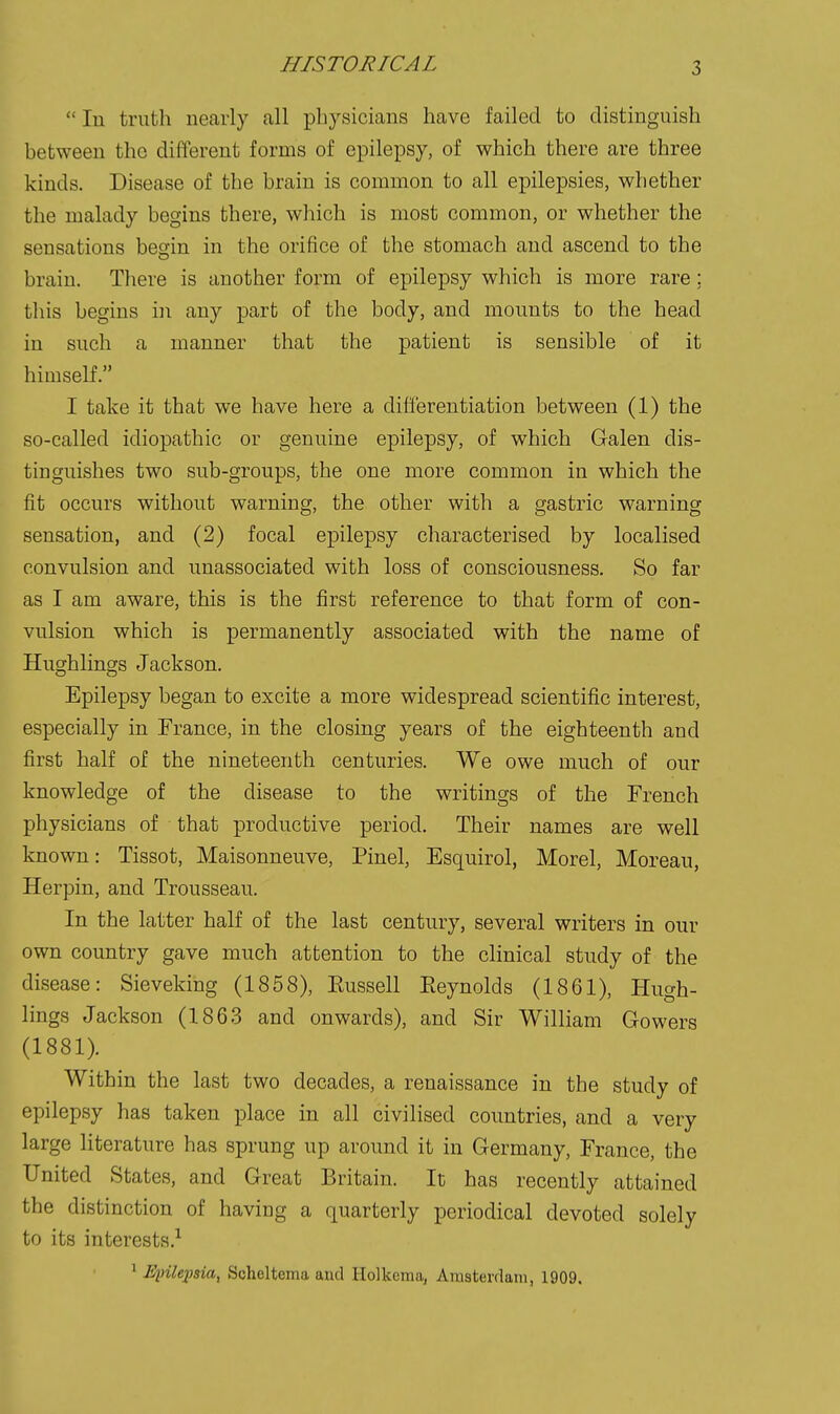 HISTORICAL In truth nearly all physicians have failed to distinguish between the different forms of epilepsy, of which there are three kinds. Disease of the brain is common to all epilepsies, whether the malady begins there, which is most common, or whether the sensations begin in the orifice of the stomach and ascend to the brain. There is another form of epilepsy which is more rare; this begins in any part of the body, and mounts to the head in such a manner that the patient is sensible of it himself. I take it that we have here a differentiation between (1) the so-called idiopathic or genuine epilepsy, of which Galen dis- tinguishes two sub-groups, the one more common in which the fit occurs without warning, the other with a gastric warning sensation, and (2) focal epilepsy characterised by localised convulsion and unassociated with loss of consciousness. So far as I am aware, this is the first reference to that form of con- vulsion which is permanently associated with the name of Hughlings Jackson. Epilepsy began to excite a more widespread scientific interest, especially in France, in the closing years of the eighteenth and first half of the nineteenth centuries. We owe much of our knowledge of the disease to the writings of the French physicians of that productive period. Their names are well known: Tissot, Maisonneuve, Pinel, Esquirol, Morel, Moreau, Herpin, and Trousseau. In the latter half of the last century, several writers in our own country gave much attention to the clinical study of the disease: Sieveking (1858), Eussell Eeynolds (1861), Hugh- lings Jackson (1863 and onwards), and Sir William Gowers (1881). Within the last two decades, a renaissance in the study of epilepsy has taken place in all civilised countries, and a very large literature has sprung up around it in Germany, France, the United States, and Great Britain. It has recently attained the distinction of having a quarterly periodical devoted solely to its interests.^ 1 Epilepsia^ Scheltenia and Holkema, Aiusterdain, 1909.