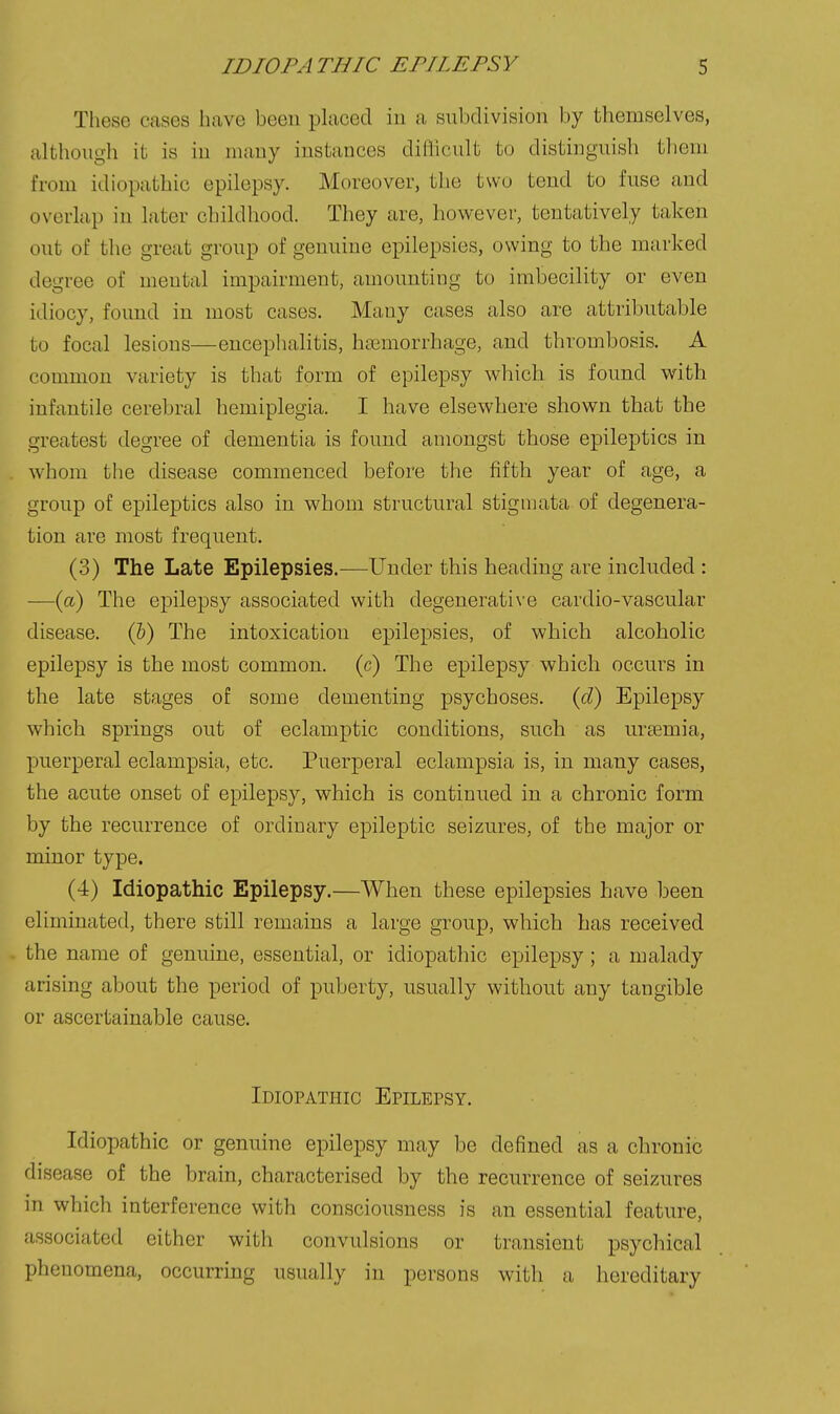 These cases have been placed in a subdivision by themselves, although it is in many instances diflicult to distinguish them from idiopathic epilepsy. Moreover, the two tend to fuse and overlap in later childhood. They are, however, tentatively taken out of the great group of genuine epilepsies, owing to the marked degree of mental impairment, amounting to imbecility or even idiocy, found in most cases. Many cases also are attributable to focal lesions—encephalitis, haemorrhage, and thrombosis. A common variety is that form of epilepsy which is found with infantile cerebral hemiplegia. I have elsewhere shown that the greatest degree of dementia is found amongst those epileptics in whom the disease commenced before the fifth year of age, a group of epileptics also in whom structural stigmata of degenera- tion are most frequent. (3) The Late Epilepsies.—Under this heading are included : —(a) The epilepsy associated with degenerative cardio-vascular disease. (&) The intoxication epilepsies, of which alcoholic epilepsy is the most common, (c) The epilepsy which occurs in the late stages of some dementing psychoses, (c?) Epilepsy which springs out of eclamptic conditions, such as uraemia, puerperal eclampsia, etc. Puerperal eclampsia is, in many cases, the acute onset of epilepsy, which is continued in a chronic form by the recurrence of ordinary epileptic seizures, of the major or minor type. (4) Idiopathic Epilepsy.—When these epilepsies have been eliminated, there still remains a large group, which has received the name of genuine, essential, or idiopathic epilepsy; a malady arising about the period of puberty, usually without any tangible or ascertainable cause. Idiopathic Epilepsy. Idiopathic or genuine epilepsy may be defined as a chronic disease of the brain, characterised by the recurrence of seizures in which interference with consciousness is an essential feature, associated either with convulsions or transient psychical phenomena, occurring usually in persons with a hereditary