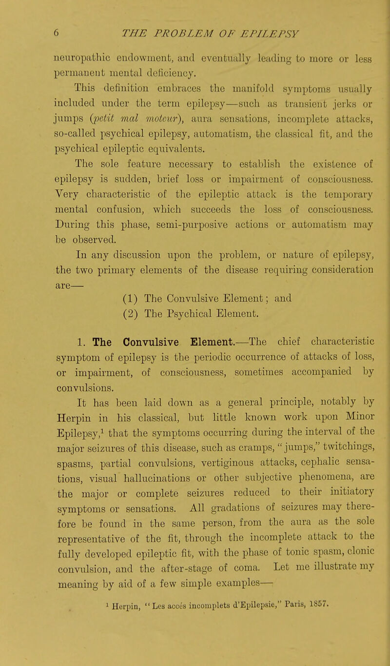 neuropathic endowment, and eventually leading to more or less permanent mental deficiency. This definition embraces the manifold symptoms usually included under the term epilepsy—such as transient jerks or jumps {jgetit mal moteur), aura sensations, incomplete attacks, so-called psychical epilepsy, automatism, the classical fit, and the psychical epileptic equivalents. The sole feature necessary to establish the existence of epilepsy is sudden, brief loss or impairment of consciousness. Very characteristic of the epileptic attack is the temporary mental confusion, which succeeds the loss of consciousness. During this phase, semi-purposive actions or automatism may be observed. In any discussion upon the problem, or nature of epilepsy, the two primary elements of the disease requiring consideration are— (1) The Convulsive Element; and (2) The Psychical Element. 1. The Convulsive Element.—The chief characteristic symptom of epilepsy is the periodic occurrence of attacks of loss, or impairment, of consciousness, sometimes accompanied by convulsions. It has been laid down as a general principle, notably by Herpin in his classical, but little known work upon Minor Epilepsy,^ that the symptoms occurring during the interval of the major seizures of this disease, such as cramps,  jumps, twitchings, spasms, partial convulsions, vertiginous attacks, cephalic sensa- tions, visual hallucinations or other subjective phenomena, are the major or complete seizures reduced to their initiatory symptoms or sensations. All gradations of seizures may there- fore be found in the same person, from the aura as the sole representative of the fit, through the incomplete attack to the fully developed epileptic fit, with the phase of tonic spasm, clonic convulsion, and the after-stage of coma. Let me illustrate my meaning by aid of a few simple examples— 1 Horpin,  Les acces inconiplets d'Epilepsie, Paris, 1857.