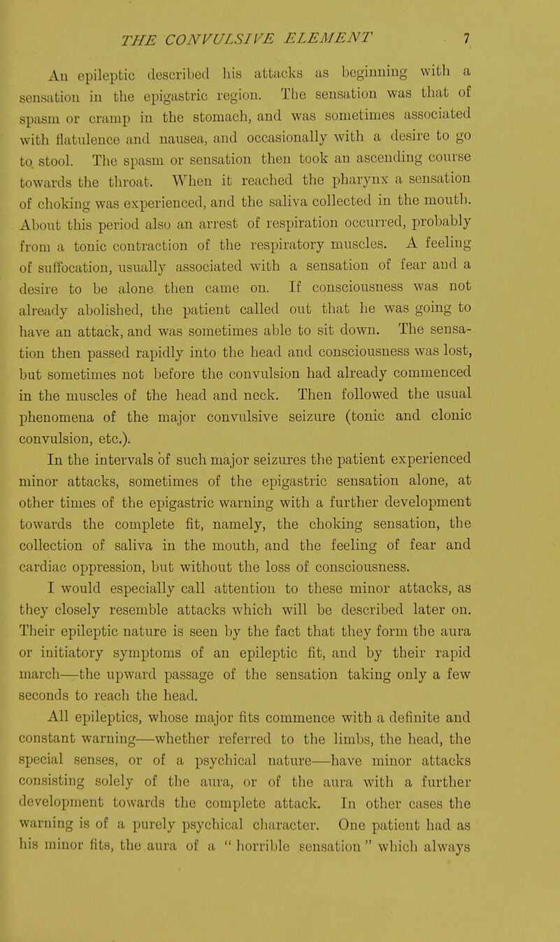 Ad epileptic described his attacks as bcgiuning with a sensation in the epigastric region. The sensation was that of spasm or cramp in the stomach, and was sometimes associated with flatulence and nausea, and occasionally with a desire to go to stool. The spasm or sensation then took an ascending course towards the throat. When it reached the pharynx a sensation of choking was experienced, and the saliva collected in the mouth. About this period also an arrest of respiration occurred, probably from a tonic contraction of the respiratory muscles. A feeling of suffocation, usually associated with a sensation of fear and a desire to be alone then came on. If consciousness was not already abolished, the patient called out that he was going to have an attack, and was sometimes able to sit down. The sensa- tion then passed rapidly into the head and consciousness was lost, but sometimes not before the convulsion had already commenced in the muscles of the head and neck. Then followed the usual phenomena of the major convulsive seizure (tonic and clonic convulsion, etc.). In the intervals of such major seizures the patient experienced minor attacks, sometimes of the epigastric sensation alone, at other times of the epigastric warning with a further development towards the complete fit, namely, the choking sensation, the collection of saliva in the mouth, and the feeling of fear and cardiac oppression, but without the loss of consciousness. I would especially call attention to these minor attacks, as they closely resemble attacks which will be described later on. Their epileptic nature is seen by the fact that they form the aura or initiatory symptoms of an epileptic fit, and by their rapid march—the upward passage of the sensation taking only a few seconds to reach the head. All epileptics, whose major fits commence with a definite and constant warning—whether referred to the limbs, the head, the special senses, or of a psychical nature—have minor attacks consisting solely of the aura, or of the aura with a further development towards the complete attack. In other cases the warning is of a purely psychical cliaracter. One patient had as his minor fits, the aura of a  horrible sensation  which always