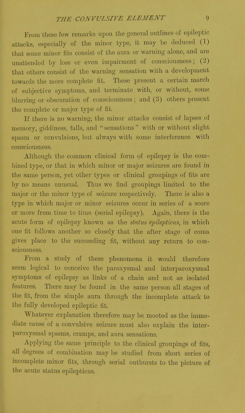 Eroin these few remarks upon the general outlines of epileptic attacks, especially of the minor type, it may be cleduced (1) that some minor fits consist of the aura or warning alone, and are unattended by loss or even impairment of consciousness; (2) that others consist of the warning sensation with a development towards the more complete fit. These present a certain march of subjective symptoms, and terminate with, or without, some blurring or obscuration of consciousness; and (3) others present the complete or major type of fit. If there is no warning, the minor attacks consist of lapses of memory, giddiness, falls, and  sensations  with or without slight spasm or convulsions, but always with some interference with consciousness. Although the common clinical form of epilepsy is the com- bined type, or that in which minor or major seizures are found in the same person, yet other types or clinical groupings of fits are by no means unusual. Thus we find groupings limited to the major or the minor type of seizure respectively. There is also a type in which major or minor seizures occur in series of a score or more from time to time (serial epilepsy). Again, there is the acute form of epilepsy known as the status ejpilepticus, in which one fit follows another so closely that the after stage of coma gives place to the succeeding fit, without any return to con- sciousness. From a study of these phenomena it would therefore seem logical to conceive the paroxysmal and interparoxysmal symptoms of epilepsy as links of a chain and not as isolated features. There may be found in the same person all stages of the fit, from the simple aura through the incomplete attack to the fully developed epileptic fit. Whatever explanation therefore may be mooted as the imme- diate cause of a convulsive seizure must also explain the inter- paroxysmal spasms, cramps, and aura sensations. Applying the same principle to the clinical groupings of fits, all des rees of combination may be studied from short series of incomplete minor fits, through serial outbursts to the picture of the acute status epilepticus.