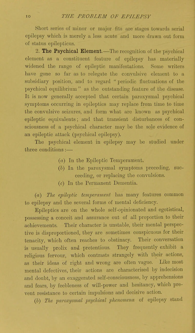 Short series of minor or major fits are stages towards serial epilepsy which is merely a less acute and more drawn out form of status epilepticus. 2. The Psychical Element.—The recognition of the psychical element as a constituent feature of epilepsy has materially widened the range of epileptic manifestations. Some writers have gone so far as to relegate the convulsive element to a subsidiary position, and to regard  periodic fluctuations of the psychical equilibrium  as the outstanding feature of the disease. It is now generally accepted that certain paroxysmal psychical symptoms occurring in epileptics may replace from time to time the convulsive seizures, and form what are known as psychical epileptic equivalents; and that transient disturbances of con- sciousness of a psychical character may be the sole evidence of an epileptic attack (psychical epilepsy). The psychical element in epilepsy may be studied under three conditions:— (a) In the Epileptic Temperament. (&) In the paroxysmal symptoms preceding, suc- ceeding, or replacing the convulsions, (c) In the Permanent Dementia. {a) The, epileptic temperainent has many features common to epilepsy and the several forms of mental deficiency. Epileptics are on the whole self-opinionated and egotistical, possessing a conceit and assurance out of all proportion to their achievements. Their character is unstable, their mental perspec- tive is disproportioned, they are sometimes conspicuous for their tenacity, which often reaches to obstinacy. Their conversation is usually prolix and pretentious. They frequently exhibit a religious fervour, which contrasts strangely with their actions, as their ideas of right and wrong are often vague. Like most mental defectives, their actions are characterised by indecision and doubt, by an exaggerated self-consciousness, by apprehensions and fears, by feebleness of will-power and hesitancy, which pre- vent resistance to certain impulsions and decisive action. (&) The paroxysmal psychical phenomena of epilepsy stand