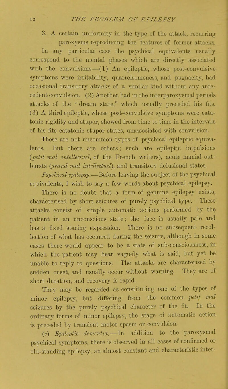 3. A certain uiiifoniiity iu the typo of the attack, lecurriug paroxysms reproducing the features of former attacks. In any particular case the psychical equivalents usually correspond to the mental phases which are directly associated with the convulsions—(1) An epileptic, whose post-convulsive symptoms were irritability, quarrelsomeness, and pugnacity, had occasional transitory attacks of a similar kind without any ante- cedent convulsion. (2) Another had in the interparoxysmal periods attacks of the  dream state, which usually preceded his fits. (3) A third epileptic, whose post-convulsive symptoms were cata- tonic rigidity and stupor, showed from time to time in the intervals of his fits catatonic stupor states, unassociated with convulsion. These are not uncommon types of psychical epileptic equiva- lents. But there are others; such are epileptic impulsions {-petit mal intellectuel, of the French writers), acute manial out- bursts {grand mal intellectuel), and transitory delusional states. Psychical epilepsy.—Before leaving the subject of the psychical equivalents, I wish to say a few words about psychical epilepsy. There is no doubt that a form of genuine epilepsy exists, characterised by short seizures of purely psychical type. These attacks consist of simple automatic actions performed by the patient in an unconscious state; the face is usually pale and has a fixed staring expression. There is no subsequent recol- lection of what has occurred during the seizure, although in some cases there would appear to be a state of sub-consciousness, in which the patient may hear vaguely what is said, but yet be unable to reply to questions. The attacks are characterised by sudden onset, and usually occur without warning. They are of short duration, and recovery is rapid. They may be regarded as constituting one of the types of minor epilepsy, but differing from the common ijctit mal seizures by the purely psychical character of the fit. In the ordinary forms of minor epilepsy, the stage of automatic action is preceded by transient motor spasm or convulsion. (c) Epileptic dementia.—In addition to the paroxysmal psychical symptoms, there is observed in all cases of confirmed or old-standing epilepsy, an almost constant and characteristic inter-