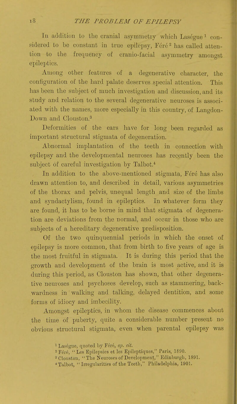 In additiun to the cranial asymmetry which Las^gue ^ con- sidered to be constant in true epilepsy, Fdre ^ has called atten- tion to the frequency of cranio-facial asymmetry amongst epileptics. Among other features of a degenerative character, the configuration of the hard palate deserves special attention. This has been the subject of much investigation and discussion, and its study and relation to the several degenerative neuroses is associ- ated with the names, more especially in this country, of Langdon- Down and Clouston.^ Deformities of the ears have for long been regarded as important structural stigmata of degeneration. Abnormal implantation of the teeth in connection with epilepsy and the developmental neuroses has recently been the subject of careful investigation by Talbot.* In addition to the above-mentioned stigmata. Fere has also drawn attention to, and described in detail, various asymmetries of the thorax and pelvis, unequal length and size of the limbs and. syndactylism, found in epileptics. In whatever form they are found, it has to be borne in mind that stigmata of degenera- tion are deviations from the normal, and occur in those who are subjects of a hereditary degenerative predisposition. Of the two quinquennial periods in which the onset of epilepsy is more common, that from birth to five years of age is the most fruitful in stigmata. It is during this period that the growth and development of the brain is most active, and it is during this period, as Clouston has shown, that other degenera- tive neuroses and psychoses develop, such as stammering, back- wardness in walking and talking, delayed dentition, and some forms of idiocy and imbecility. Amongst epileptics, in whom the disease commences about the time of puberty, quite a considerable number present no obvious structural stigmata, even when parental epilepsy was ' Lasegue, quoted by Fi5re, op, cit. ^F^ri^, Les Epilepsies et les Epileptiqncs, Paris, 1590. sClonstoii, The Neuroses of Development, Edinlmrgli, 1891. Talbot,  Irregularities of the Teetli, Philadelphia, 1901.