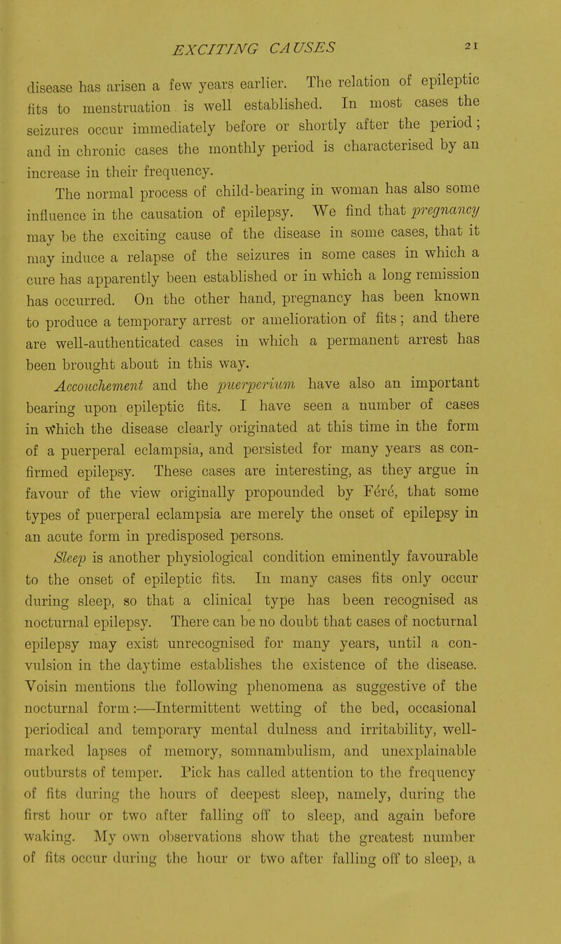 EXCITING CAUSES disease has arisen a few years earlier. The relation of epileptic fits to menstruation is well established. In most cases the seizures occur immediately before or shortly after the period; and in chronic cases the monthly period is characterised by an increase in their frequency. The normal process of child-bearing in woman has also some influence in the causation of epilepsy. We find that pregnancy may be the exciting cause of the disease in some cases, that it may induce a relapse of the seizures in some cases in which a cure has apparently been established or in which a long remission has occurred. On the other hand, pregnancy has been known to produce a temporary arrest or amelioration of fits; and there are well-authenticated cases in which a permanent arrest has been brought about in this way. Accouchement and the imerperium have also an important bearing upon epileptic fits. I have seen a number of cases in Which the disease clearly originated at this time in the form of a puerperal eclampsia, and persisted for many years as con- firmed epilepsy. These cases are interesting, as they argue in favour of the view originally propounded by F(^r6, that some types of puerperal eclampsia are merely the onset of epilepsy in an acute form in predisposed persons. Slee'p is another physiological condition eminently favourable to the onset of epileptic fits. In many cases fits only occur during sleep, so that a clinical type has been recognised as nocturnal epilepsy. There can be no doubt that cases of nocturnal epilepsy may exist unrecognised for many years, until a con- vulsion in the daytime establishes the existence of the disease. Voisin mentions the following phenomena as suggestive of the nocturnal form:—Intermittent wetting of the bed, occasional periodical and temporary mental dulness and irritability, well- marked lapses of memory, somnambulism, and unexplainable outbursts of temper. Pick has called attention to the frequency of fits during the hours of deepest sleep, namely, during the first hour or two after falling off to sleep, and again before waking. My own observations show that the greatest number of fits occur during the hour or two after falling off to sleep, a