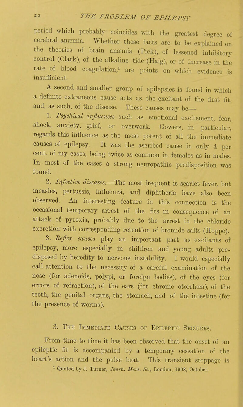 period which probably coincides with the greatest degree of cerebral anremia. Whether these facts are to be explained on the theories of brain anaemia (Pick), of lessened inhibitory control (Clark), of the alkaline tide (Haig), or of increase in the rate of blood coagulation/ are points on which evidence is insufficient. A second and smaller group of epilepsies is found in which a definite extraneous cause acts as the excitant of the first fit, and, as such, of the disease. These causes may be 1. Psychical influences such as emotional excitement, fear, shock, anxiety, grief, or overwork. Gowers, in particular, regards this influence as the most potent of all the immediate causes of epilepsy. It was the ascribed cause in only 4 per cent, of my cases, being twice as common in females as in males. In most of the cases a strong neuropathic predisposition was found. 2. Infective diseases.—The most frequent is scarlet fever, but measles, pertussis, influenza, and diphtheria have also been observed. An interesting feature in this connection is the occasional temporary arrest of the fits in consequence of an attack of pyrexia, probably due to the arrest in the chloride excretion with corresponding retention of bromide salts (Hoppe). 3. Reflex causes play an important part as excitants of epilepsy, more especially in children and young adults pre- disposed by heredity to nervous instability. I would especially call attention to the necessity of a careful examination of the nose (for adenoids, polypi, or foreign bodies), of the eyes (for errors of refraction), of the ears (for chronic otorrhoea), of the teeth, the genital organs, the stomach, and of the intestine (for the presence of worms). 3. The Immediate Causes of Epileptic Seizures. From time to time it has been observed that the onset of an epileptic fit is accompanied by a temporary cessation of the heart's action and the pulse beat. This transient stoppage is ^ Quoted by J. Turner, Joimi. Mcnt. Sc., London, 1908, October.