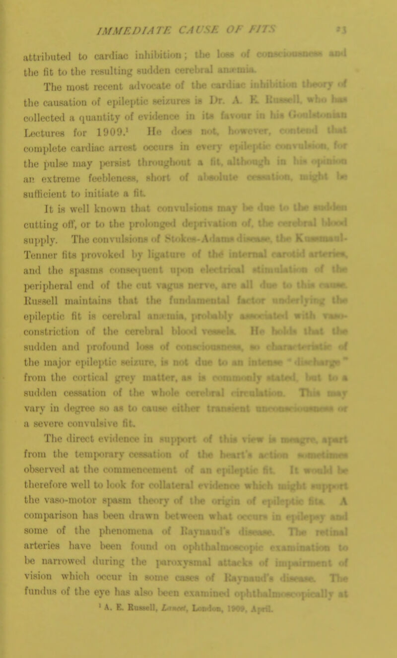 Dr. A- K XlvamW. ^ tl|MID fitti't.imeolAl (a< attrilmted to canliac iiil. the tit to the resulting 8U<l<len < ■ The most recent ailvficaU? of t. the causation of epileptic w; collected a (juautity of e\ Lectures fur 1900.' II.; does not. \ complete cardiac arr<'f*t fx rnrg in even* • the pulse may jK^rsiHt th »t % t an extreme feebleness, - 'f al«(>luU» suHicient to initiate a fit It is well known ! cutting of!', or to ihc i sn])i)Iy. The con\ Tenner fits jirovijlced hy mal f. and the spfisms » ]>eripheral end «if IIh* cut v.i liuHsell nminUiins that th<' epile])tic fit is cerehrHl constriction of the sudden and profound the major c, fr(»m the cortnal gri'v i. sutidiMi cessjilion of the wl, vary in d«\i;rce so a« to f > a severe convulsive fit. The direct ■ from the temi>orary > observed at the co; of an therefore well to look for the vas(»-motor s|iftsm tl. comparison has l)eon drawn some of the phenomena of 1 arteries have l)een f«»uml on be narrowetl during the ]- vision which (K'cur in s«>me cju«h'» of Kamaod's fundus of the eye has also b. ■ A. E. Ruasell, L-'nctt, Loii-ioa, IM9, A|«il. Tha rHinaJ