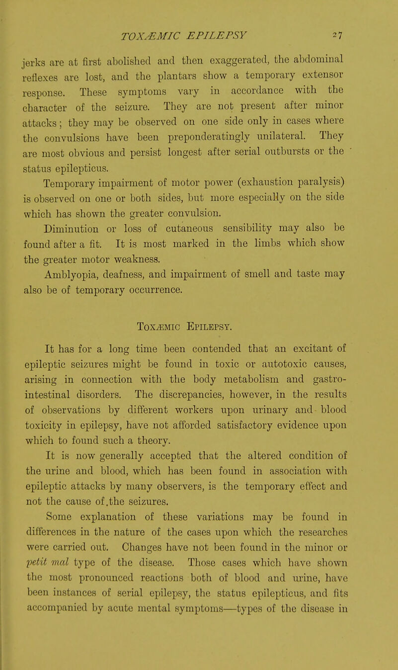 jerks are at first abolished and then exaggerated, the abdominal reflexes are lost, and the plan tars show a temporary extensor response. These symptoms vary in accordance with the character of the seizure. They are not present after minor attacks; they may be observed on one side only in cases where the convulsions have been preponderatingly unilateral. They are most obvious and persist longest after serial outbursts or the status epilepticus. Temporary impairment of motor power (exhaustion paralysis) is observed on one or both sides, but more especially on the side which has shown the greater convulsion. Diminution or loss of cutaneous sensibility may also be found after a fit. It is most marked in the limbs which show the greater motor weakness. Amblyopia, deafness, and impairment of smell and taste may also be of temporary occurrence. Toxemic Epilepsy. It has for a long time been contended that an excitant of epileptic seizures might be found in toxic or autotoxic causes, arising in connection with the body metabolism and gastro- intestinal disorders. The discrepancies, however, in the results of observations by different workers upon urinary and blood toxicity in epilepsy, have not afforded satisfactory evidence upon which to found such a theory. It is now generally accepted that the altered condition of the urine and blood, which has been found in association with epileptic attacks by many observers, is the temporary effect and not the cause of .the seizures. Some explanation of these variations may be found in differences in the nature of the cases upon which the researches were carried out. Changes have not been found in the minor or lietit mcd type of the disease. Those cases which have shown the most pronounced reactions both of blood and urine, have been instances of serial epilepsy, the status epilepticus, and fits accompanied by acute mental symptoms—types of the disease in