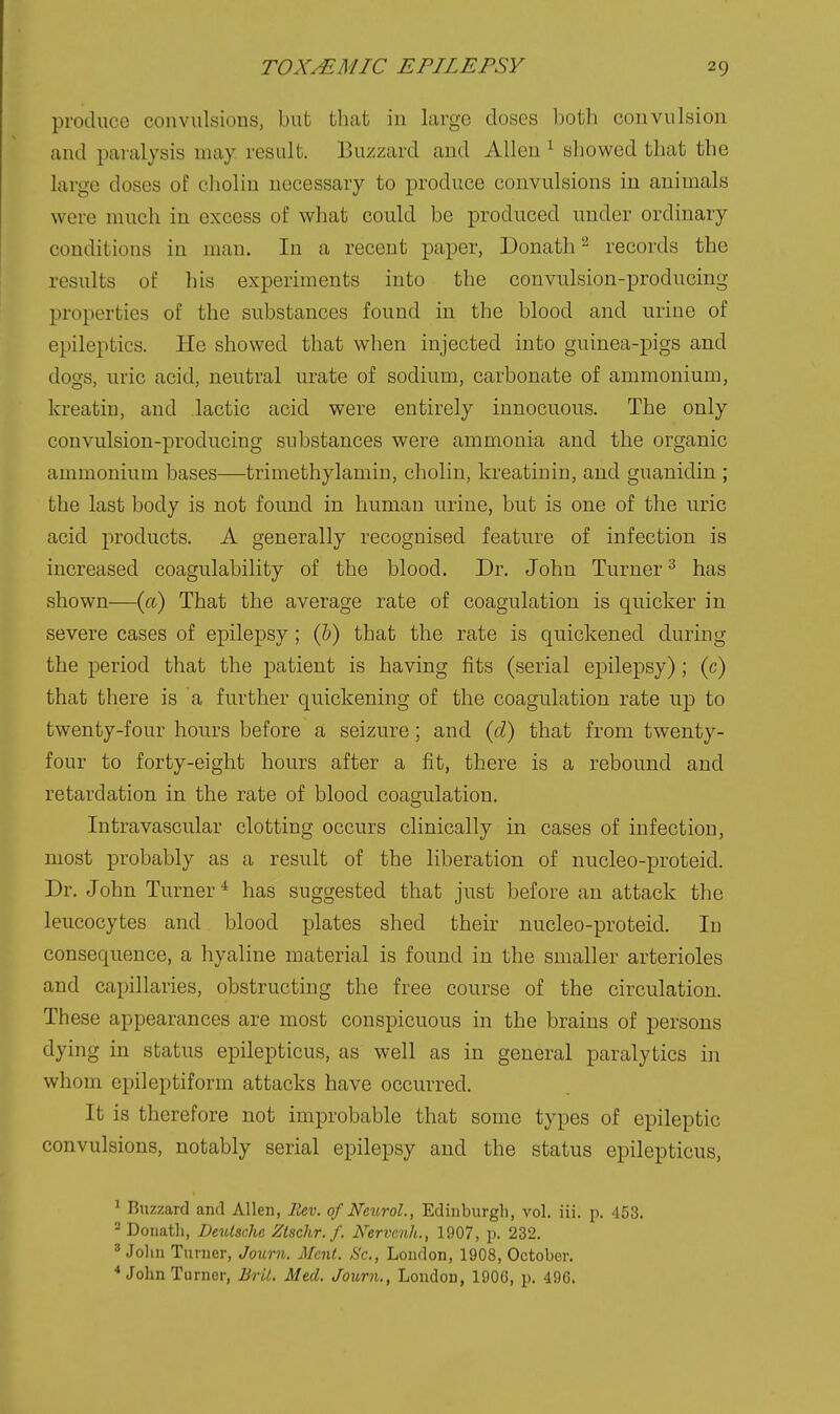 produce couvulsious, but that in large doses both convulsion and paralysis may result. Buzzard and Allen ^ showed that the large doses of choliu necessary to produce convulsions in animals were much in excess of what could be produced under ordinary conditions in man. In a recent paper, Donath ^ records the results of his experiments into the convulsion-producing properties of the substances found in the blood and urine of epileptics. He showed that when injected into guinea-pigs and dogs, uric acid, neutral urate of sodium, carbonate of ammonium, kreatin, and lactic acid were entirely innocuous. The only convulsion-producing substances were ammonia and the organic ammonium bases—trimethylamin, cholin, kreatinin, and guanidin ; the last body is not found in human urine, but is one of the uric acid products. A generally recognised feature of infection is increased coagulability of the blood. Dr. John Turner ^ has shown—(a) That the average rate of coagulation is quicker in severe cases of epilepsy ; (Jb) that the rate is quickened during the period that the patient is having fits (serial epilepsy) ; (c) that there is a further quickening of the coagulation rate up to twenty-four hours before a seizure; and {d) that from twenty- four to forty-eight hours after a fit, there is a rebound and retardation in the rate of blood coagulation. Intravascular clotting occurs clinically in cases of infection, most probably as a result of the liberation of nucleo-proteid. Dr. John Turner ^ has suggested that just before an attack the leucocytes and blood plates shed their nucleo-proteid. In consequence, a hyaline material is found in the smaller arterioles and capillaries, obstructing the free course of the circulation. These appearances are most conspicuous in the brains of persons dying in status epilepticus, as well as in general paralytics in whom epileptiform attacks have occurred. It is therefore not improbable that some types of epileptic convulsions, notably serial epilepsy and the status epilepticus, ^ Buzzard and Allen, Rev. of Neurol., Edinburgh, vol. iii. p. 453. 2 Donath, Deutsche Ztschr. f. Kervcnh., 1907, p. 232. ^ John Turner, Journ. Mcnt. Sc., London, 1908, October. ^ John Turner, JUril. Med. Joiirn., London, 190G, p. 49C.