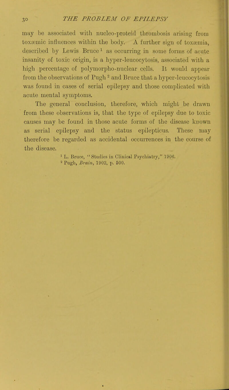 may be associated with nucleo-proteid thrombosis arising from toxcemic intiuences witliin the body. A further sign of toxaemia, described by Lewis Bruce ^ as occurring in some forms of acute insanity of toxic origin, is a hyper-leucocytosis, associated with a high percentage of polymorpho-nuclear cells. It would appear from the observations of Pugh ^ and Bruce that a hyper-leucocytosis was found in cases of serial epilepsy and those complicated with acute mental symptoms. The general conclusion, therefore, which might be drawn from these observations is, that the type of epilepsy due to toxic causes may be found in those acute forms of the disease known as serial epilepsy and the status epilepticus. These may therefore be regarded as accidental occurrences in the course of the disease. 1 L. Bruce, Studies in Clinical Psychiatry, 1906. 2 Pugh, Brain, 1902, p. 500.