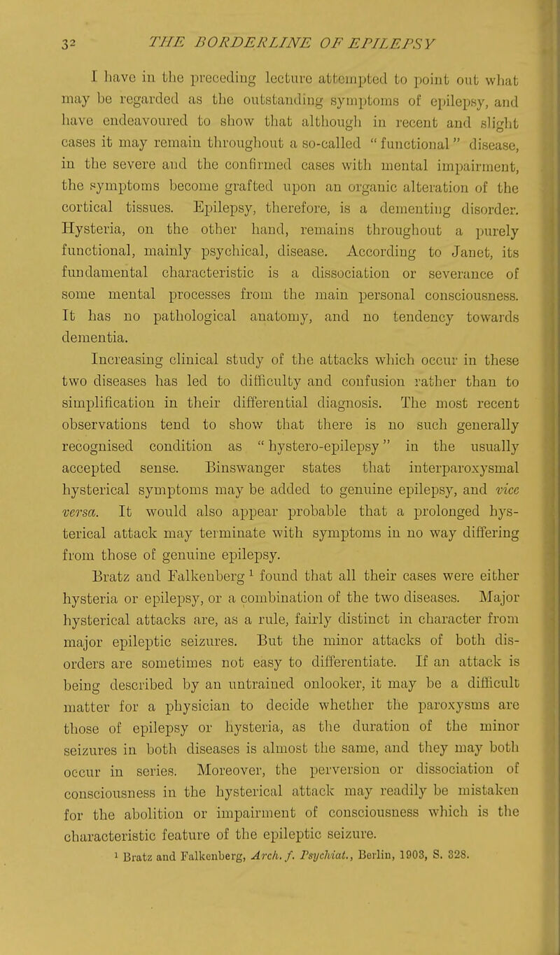 I have in the preceding lecture attempted to point out wliat may be regarded as the outstanding symptoms of epilepsy, and have endeavoured to show that although in recent and sliglit cases it may remain tln-oughout a so-called  functional disease, in the severe and the confirmed cases with mental impairment, the pymptoms become grafted upon an organic alteration of the cortical tissues. Epilepsy, therefore, is a dementing disorder. Hysteria, on the other hand, remains throughout a purely functional, mainly psychical, disease. According to Janet, its fundamental characteristic is a dissociation or severance of some mental processes from the ]nain personal consciousness. It has no pathological anatomy, and no tendency towards dementia. Increasing clinical study of the attacks which occur in these two diseases has led to difficulty and confusion rather than to simplification in their differential diagnosis. The most recent observations tend to shov/ that there is no such generally recognised condition as  bystero-epilepsy in the usually accepted sense. Binswanger states that interparoxysmal hysterical symptoms may be added to genuine epilepsy, and vice versa. It would also appear probable that a prolonged hys- terical attack may terminate with symptoms in no way differing from those of genuine epilepsy. Bratz and Falkenberg ^ found that all their cases were either hysteria or epilepsy, or a combination of the two diseases. Major hysterical attacks are, as a rule, fairly distinct in character from major epileptic seizures. But the minor attacks of both dis- orders are sometimes not easy to differentiate. If an attack is being described by an untrained onlooker, it may be a difficult matter for a physician to decide whether the paroxysms are those of epilepsy or hysteria, as the duration of the minor seizures in both diseases is almost the same, and they may both occur in series. Moreover, the perversion or dissociation of consciousness in the hysterical attack may readily be mistaken for the abolition or impairment of consciousness which is the characteristic feature of the epileptic seizure. 1 Bratz and Falkenberg, Arch./. FsychiaL, Berlin, 1903, S. 328.