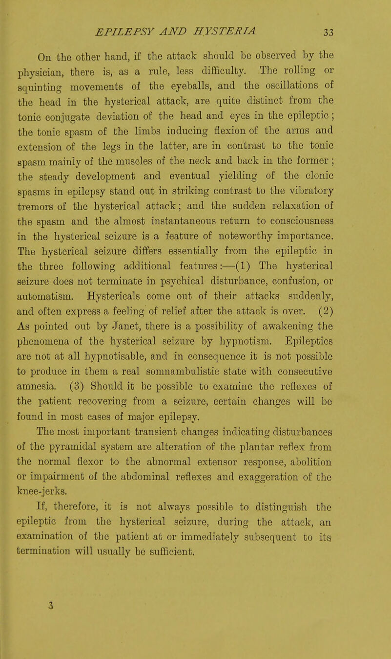 On the other hand, if the attack should be observed by the physician, there is, as a rule, less difficulty. The rolling or squinting movements of the eyeballs, and the oscillations of the head in the hysterical attack, are quite distinct from the tonic conjugate deviation of the head and eyes in the epileptic; the tonic spasm of the limbs inducing flexion of the arms and extension of the legs in the latter, are in contrast to the tonic spasm mainly of the muscles of the neck and back in the former ; the steady development and eventual yielding of the clonic spasms in epilepsy stand out in striking contrast to the vibratory tremors of the hysterical attack; and the sudden relaxation of the spasm and the almost instantaneous return to consciousness in the hysterical seizure is a feature of noteworthy importance. The hysterical seizure differs essentially from the epileptic in the three following additional features:—(1) The hysterical seizure does not terminate in psychical disturbance, confusion, or automatism. Hystericals come out of their attacks suddenly, and often express a feeling of relief after the attack is over. (2) As pointed out by Janet, there is a possibility of awakening the phenomena of the hysterical seizure by hypnotism. Epileptics are not at all hypnotisable, and in consequence it is not possible to produce in them a real somnambulistic state with consecutive amnesia. (3) Should it be possible to examine the reflexes of the patient recovering from a seizure, certain changes will be found in most cases of major epilepsy. The most important transient changes indicating disturbances of the pyramidal system are alteration of the plantar reflex from the normal flexor to the abnormal extensor response, abolition or impairment of the abdominal reflexes and exaggeration of the knee-jerks. If, therefore, it is not always possible to distinguish the epileptic from the hysterical seizure, during the attack, an examination of the patient at or immediately subsequent to its termination will usually be sufficient. 3