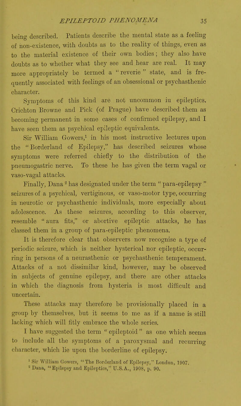 being described. Patients describe the mental state as a feeling of non-existence, with doubts as to the reality of things, even as to the material existence of their own bodies; they also have doubts as to whether what they see and hear are real. It may more appropriately be termed a  reverie state, and is fre- quently associated with feelings of an obsessional or psychasthenic character. Symptoms of this kind are not uncommon iu epileptics. Crichton Browne and Pick (of Prague) have described them as becoming permanent in some cases of confirmed epilepsy, and I have seen them as psychical epileptic equivalents. Sir William Gowers,^ in his most instructive lectures upon the Borderland of Epilepsy, has described seizures whose symptoms were referred chiefly to the distribution of the pneumogastric nerve. To these he has given the term vagal or vaso-vagal attacks. Finally, Dana ^ has designated under the term  para-epilepsy  seizures of a psychical, vertiginous, or vaso-motor type, occurring in neurotic or psychasthenic individuals, more especially about adolescence. As these seizures, according to this observer, resemble  aura fits, or abortive epileptic attacks, he has classed them in a group of para-epileptic phenomena. It is therefore clear that observers now recognise a type of periodic seizure, which is neither hysterical nor epileptic, occur- ring in persons of a neurasthenic or psychasthenic temperament. Attacks of a not dissimilar kind, however, may be observed in subjects of genuine epilepsy, and there are other attacks in which the diagnosis from hysteria is most difficult and uncertain. These attacks may therefore be provisionally placed in a group by themselves, but it seems to me as if a name is still lacking which will fitly embrace the whole series. I have suggested the term  epileptoid  as one which seems to include all the symptoms of a paroxysmal and recurring character, which lie upon the borderline of epilepsy. ■ Sir William Gowers, The Borderland of Epilepsy, London, 1907. 2 Daiia, Ei^Hepsy and Epileptics, U.S.A., 1908, p. 90.