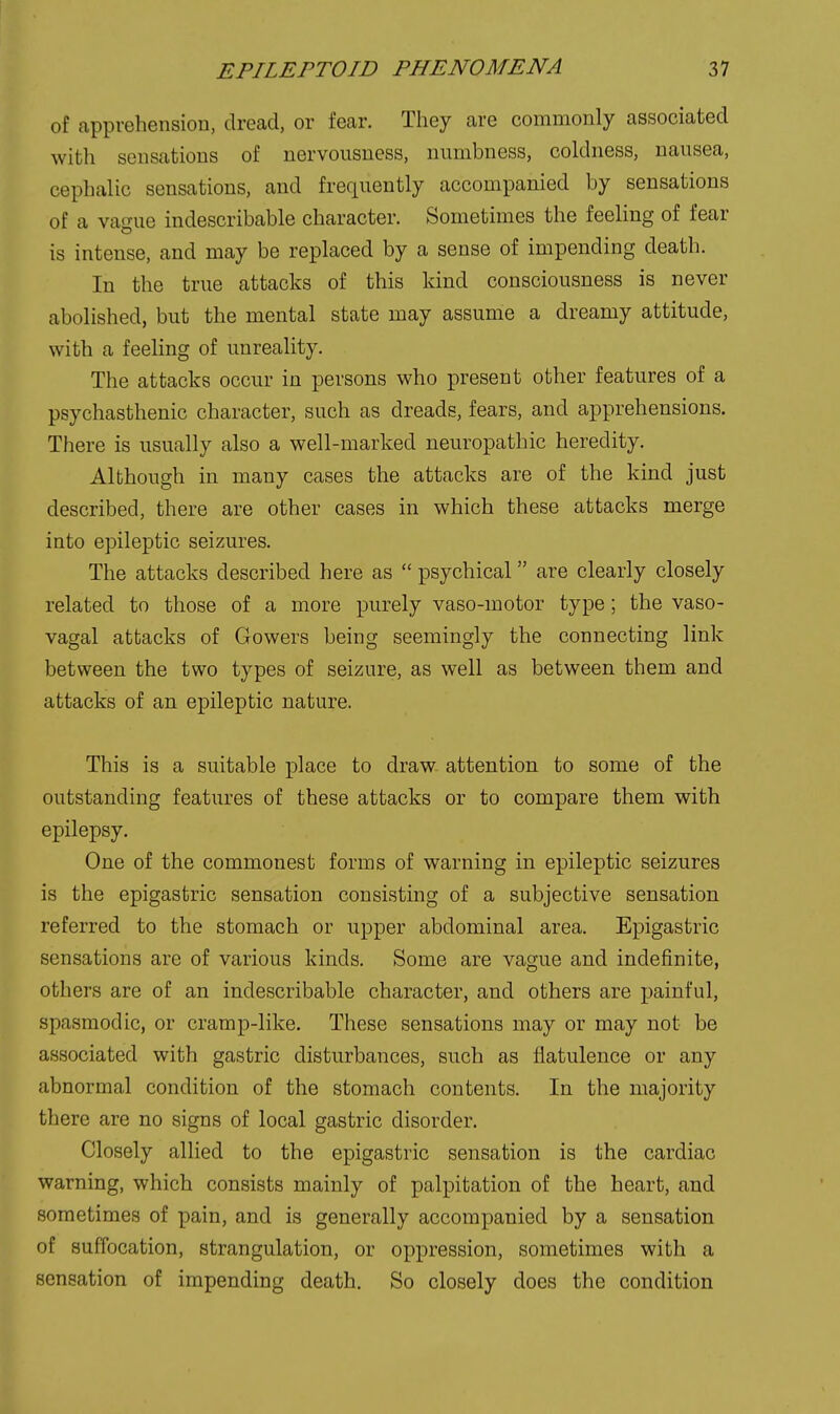 of apprehension, dread, or fear. They are commonly associated with sensations of nervousness, numbness, coldness, nausea, cephalic sensations, and frequently accompanied by sensations of a va'nie indescribable character. Sometimes the feeling of fear is intense, and may be replaced by a sense of impending death. In the true attacks of this kind consciousness is never abolished, but the mental state may assume a dreamy attitude, with a feeling of unreality. The attacks occur in persons who present other features of a psychasthenic character, such as dreads, fears, and apprehensions. There is usually also a well-marked neuropathic heredity. Although in many cases the attacks are of the kind just described, there are other cases in which these attacks merge into epileptic seizures. The attacks described here as  psychical are clearly closely related to those of a more purely vaso-motor type; the vaso- vagal attacks of Gowers being seemingly the connecting link between the two types of seizure, as well as between them and attacks of an epileptic nature. This is a suitable place to draw attention to some of the outstanding features of these attacks or to compare them with epilepsy. One of the commonest forms of warning in epileptic seizures is the epigastric sensation consisting of a subjective sensation referred to the stomach or upper abdominal area. Epigastric sensations are of various kinds. Some are vague and indejfinite, others are of an indescribable character, and others are painful, spasmodic, or cramp-like. These sensations may or may not be associated with gastric disturbances, such as flatulence or any abnormal condition of the stomach contents. In the majority there are no signs of local gastric disorder. Closely allied to the epigastric sensation is the cardiac warning, which consists mainly of palpitation of the heart, and sometimes of pain, and is generally accompanied by a sensation of suffocation, strangulation, or oppression, sometimes with a sensation of impending death. So closely does the condition