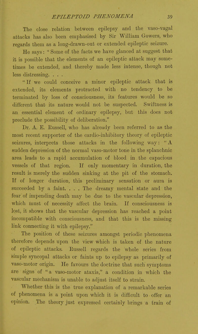 The close relation between epilepsy and the vaso-vagal attacks has also been emphasised by Sir William Gowers, who regards them as a long-drawn-out or extended epileptic seizure. He says:  Some of the facts we have glanced at suggest that it is possible that the elements of an epileptic attack may some- times be extended, and thereby made less intense, though not less distressing, . . .  If we could conceive a minor epileptic attack that is extended, its elements protracted with no tendency to be terminated by loss of consciousness, its features would be so different that its nature would not be suspected. Swiftness is an essential element of ordinary epilepsy, but this does not preclude the possibility of deliberation. Dr. A. E. Eussell, who has already been referred to as the most recent supporter of the cardio-inhibitory theory of epileptic seizures, interprets those attacks in the following way:  A sudden depression of the normal vaso-motor tone in the splanchnic area leads to a rapid accumulation of blood in the capacious vessels of that region. If only momentary in duration, the result is merely the sudden sinking at the pit of the stomach. If of longer duration, this preliminary sensation or aura is succeeded by a faint. ... The dreamy mental state and the fear of impending death may be due to the vascular depression, which must of necessity affect the brain. If consciousness is lost, it shows that the vascular depression has reached a point incompatible with consciousness, and that this is the missing link connecting it with epilepsy. The position of these seizures amongst periodic phenomena therefore depends upon the view which is taken of the nature of epileptic attacks. Eussell regards the whole series from simple syncopal attacks or faints up to epilepsy as primarily of vaso-motor origin. He favours the doctrine that such symptoms are signs of a vaso-motor ataxia, a condition in which the vascular mechanism is unable to adjust itself to strain. Whether this is the true explanation of a remarkable series of phenomena is a point upon which it is difficult to offer an opinion. The theory just expressed certainly brings a train of