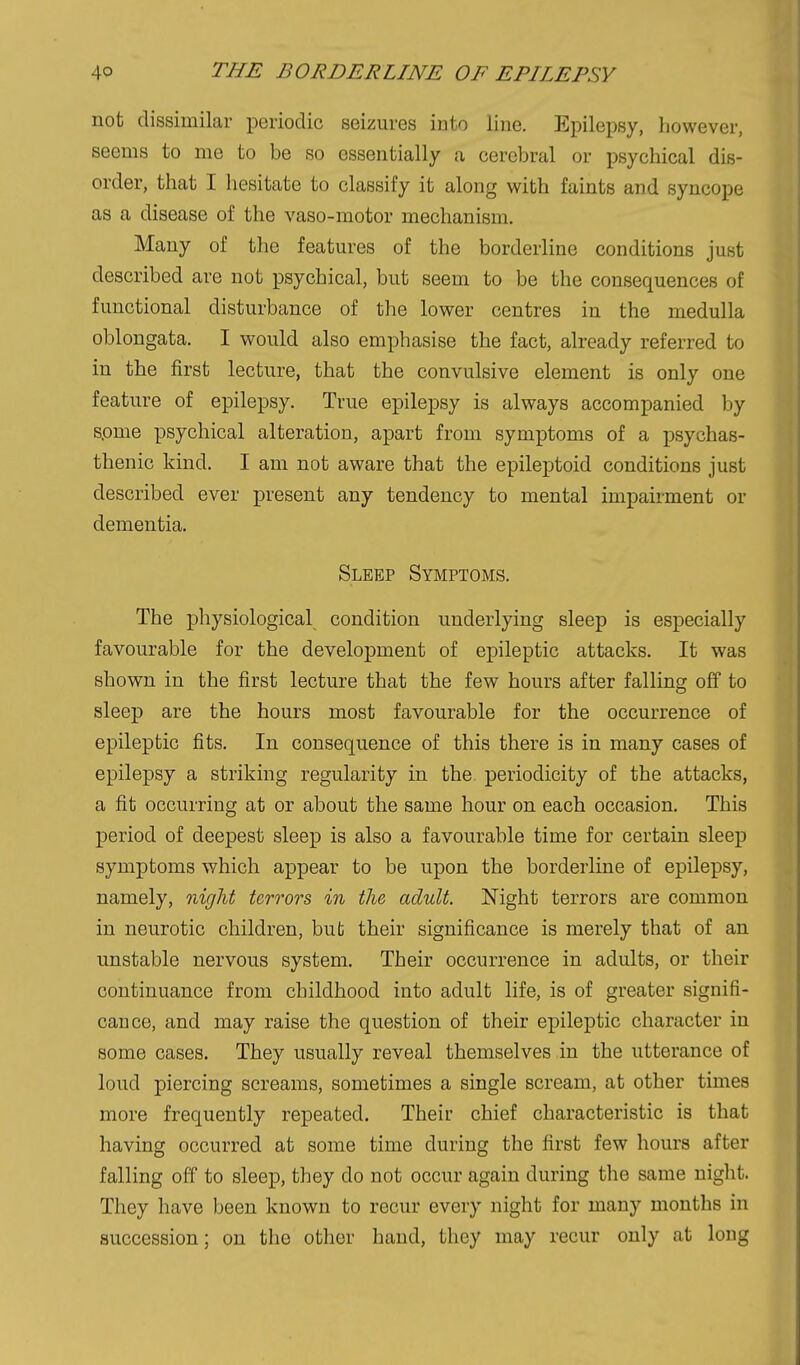 not dissimilar periodic seizures into line. Epilepsy, liowever, seems to me to be so essentially a cerebral or psychical dis- order, that I hesitate to classify it along with faints and syncope as a disease of the vaso-motor mechanism. Many of the features of the borderline conditions just described are not psychical, but seem to be the consequences of functional disturbance of the lower centres in the medulla oblongata. I would also emphasise the fact, already referred to in the first lecture, that the convulsive element is only one feature of epilepsy. True epilepsy is always accompanied by s.ome psychical alteration, apart from symptoms of a psychas- thenic kind, I am not aware that the epileptoid conditions just described ever present any tendency to mental impairment or dementia. Sleep Symptoms. The physiological condition underlying sleep is especially favourable for the development of epileptic attacks. It was shown in the first lecture that the few hours after falling off to sleep are the hours most favourable for the occurrence of epileptic fits. In consequence of this there is in many cases of epilepsy a striking regularity in the. periodicity of the attacks, a fit occurring at or about the same hour on each occasion. This period of deepest sleep is also a favourable time for certain sleep symptoms which appear to be upon the borderline of epilepsy, namely, night terrors in the, adult. Mght terrors are common in neurotic children, but their significance is merely that of an unstable nervous system. Their occurrence in adults, or their continuance from childhood into adult life, is of greater signifi- cance, and may raise the question of their epileptic character in some cases. They usually reveal themselves in the utterance of loud piercing screams, sometimes a single scream, at other times more frequently repeated. Their chief characteristic is that having occurred at some time during the first few hours after falling off to sleep, they do not occur again during the same night. They have been known to recur every night for many months in succession; on the other hand, they may recur only at long