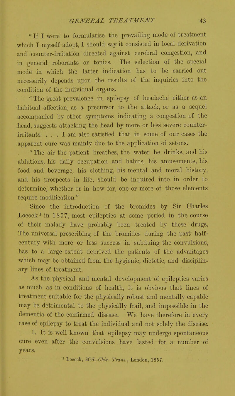  If I were to formularise the prevailing mode of treatment which I myself adopt, I should say it consisted in local derivation and coimter-irritation directed against cerebral congestion, and in general roboraubs or tonics. The selection of the special mode in which the latter indication has to be carried out necessarily depends upon the results of the inquiries into the condition of the individual organs.  The great prevalence in epilepsy of headache either as an habitual affection, as a precursor to the attack, or as a sequel accompanied by other symptoms indicating a congestion of the head, suggests attacking the head by more or less severe counter- irritants. ... I am also satisfied that in some of our cases the apparent cure was mainly due to the application of setons.  The air the patient breathes, the water he drinks, and his ablutions, his daily occupation and habits, his amusements, his food and beverage, his clothing, his mental and moral history, and his prospects in life, should be inquired into in order to determine, whether or in how far, one or more of those elements require modification. Since the introduction of the bromides by Sir Charles Locock^ in 1857, most epileptics at some period in the course of their malady have probably been treated by these drugs. The universal prescribing of the bromides during the past half- century with more or less success in subduing the convulsions, has to a large extent deprived the patients of the advantages which may be obtained from the hygienic, dietetic, and disciplin- ary lines of treatment. As the physical and mental development of epileptics varies as much as in conditions of health, it is obvious that lines of treatment suitable for the physically robust and mentally capable may be detrimental to the physically frail, and impossible in the dementia of the confirmed disease. We have therefore in every case of epilepsy to treat the individual and not solely the disease. 1. It is well known that epilepsy may undergo spontaneous cure even after the convulsions have lasted for a number of years. ^ Locock, Mcd.-Ohir. Trans., London, 1857.