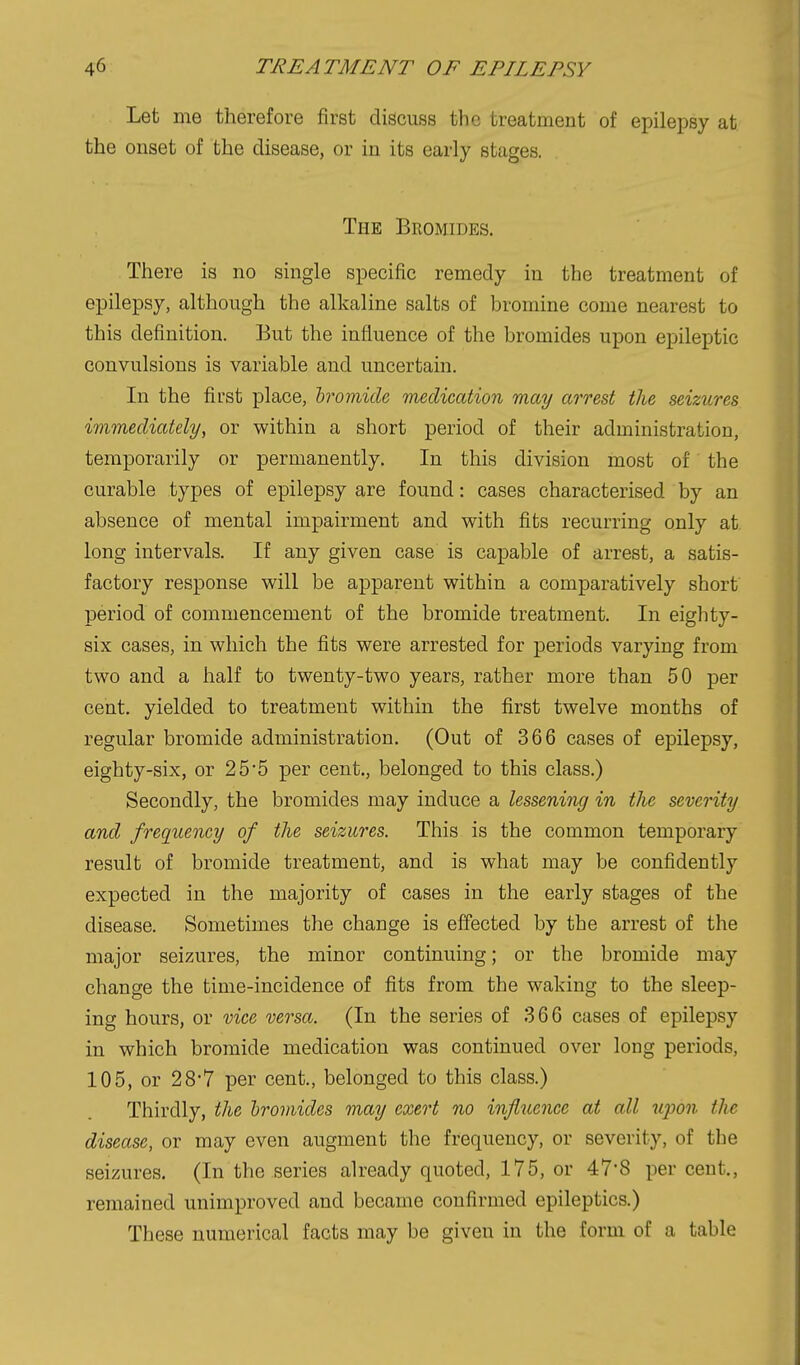 Let me therefore first discuss the treatment of epilepsy at the onset of the disease, or in its early stages. The Bromides. There is no single specific remedy in the treatment of epilepsy, although the alkaline salts of bromine come nearest to this definition. But the influence of the bromides upon epileptic convulsions is variable and uncertain. In the first place, hromicU medication may arrest the seizures immediately, or within a short period of their administration, temporarily or permanently. In this division most of the curable types of epilepsy are found: cases characterised by an absence of mental impairment and with fits recurring only at long intervals. If any given case is capable of arrest, a satis- factory response will be apparent within a comparatively short period of commencement of the bromide treatment. In eighty- six cases, in which the fits were arrested for periods varying from two and a half to twenty-two years, rather more than 50 per cent, yielded to treatment within the first twelve months of regular bromide administration. (Out of 366 cases of epilepsy, eighty-six, or 25*5 per cent., belonged to this class.) Secondly, the bromides may induce a lessening in the severity and freqiLency of the seizures. This is the common temporary result of bromide treatment, and is what may be confidently expected in the majority of cases in the early stages of the disease. Sometimes the change is effected by the arrest of the major seizures, the minor continuing; or the bromide may change the time-incidence of fits from the waking to the sleep- ing hours, or vice versa. (In the series of 366 cases of epilepsy in which bromide medication was continued over long periods, 105, or 28'7 per cent., belonged to this class.) Thirdly, the bromides may exert no influence at all upon the disease, or may even augment the frequency, or severity, of the seizures. (In the series already quoted, 175, or 47'8 per cent., remained unimproved and became confirmed epileptics.) These numerical facts may be given in the form of a table