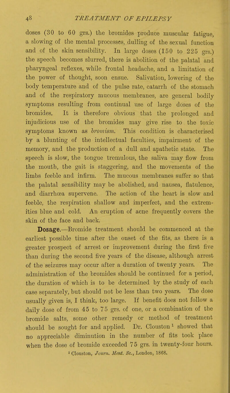 doses (30 to 60 grs.) the bromides produce muscular fatigue, a slowing of the mental processes, dulling of the sexual function and of the skin sensibility. In large doses (150 to 225 grs.) the speech becomes slurred, there is abolition of the palatal and pharyngeal reflexes, while frontal headache, and a limitation of the power of thought, soon ensue. Salivation, lowering of the body temperature and of the pulse rate, catarrh of the stomach and of the respiratory mucous membranes, are general bodily symptoms resulting from continual use of large doses of the bromides. It is therefore obvious that the prolonged and injudicious use of the bromides may give rise to the toxic symptoms known as hromism. This condition is characterised by a blunting of the intellectual faculties, impairment of the memory, and the production of a dull and apathetic state. The speech is slow, the tongue tremulous, the saliva may flow from the mouth, the gait is staggering, and the movements of the limbs feeble and infirm. The mucous membranes suffer so that the palatal sensibility may be abolished, and nausea, flatulence, and diarrhoea supervene. The action of the heart is slow and feeble, the respiration shallow and imperfect, and the extrem- ities blue and cold. An eruption of acne frequently covers the skin of the face and back. Dosage.—Bromide treatment should be commenced at the earliest possible time after the onset of the fits, as there is a greater prospect of arrest or improvement during the first five than during the second five years of the disease, although arrest of the seizures may occur after a duration of twenty years. The administration of the bromides should be continued for a period, the duration of which is to be determined by the study of each case separately, but should not be less than two years. The dose usually given is, I think, too large. If benefit does not follow a daily dose of from 45 to 75 grs. of one, or a combination of the bromide salts, some other remedy or method of treatment should be sought for and applied. Dr. Clouston ^ showed that no appreciable diminution in the number of fits took place when the dose of bromide exceeded 75 grs. in twenty-four hours. 1 Clouston, Jourii. Ment. Sc., London, 1868.